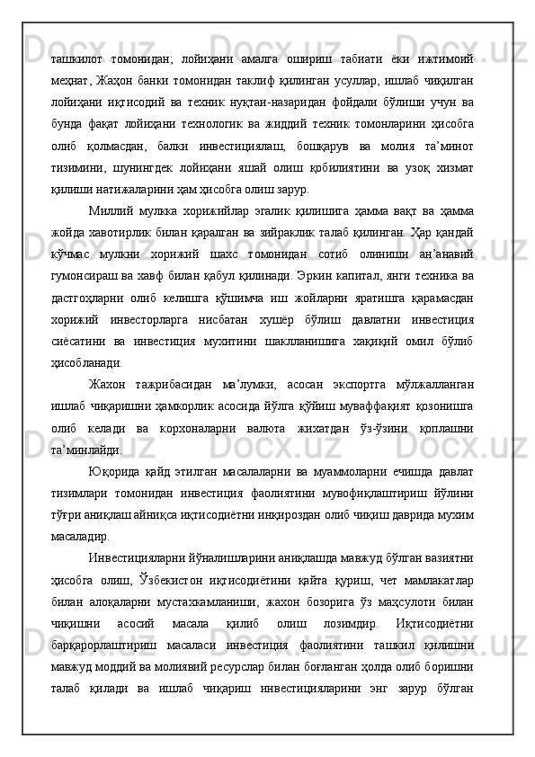 ташкилот   томонидан;   лойиҳани   амалга   ошириш   табиати   ёки   ижтимоий
меҳнат,   Жаҳон   банки   томонидан   таклиф   қилинган   усуллар,   ишлаб   чиқилган
лойиҳани   иқтисодий   ва   техник   нуқтаи-назаридан   фойдали   бўлиши   учун   ва
бунда   фақат   лойиҳани   технологик   ва   жиддий   техник   томонларини   ҳисобга
олиб   қолмасдан,   балки   инвестициялаш,   бошқарув   ва   молия   та’минот
тизимини,   шунингдек   лойиҳани   яшай   олиш   қобилиятини   ва   узоқ   хизмат
қилиши натижаларини ҳам ҳисобга олиш зарур.
Миллий   мулкка   хорижийлар   эгалик   қилишига   ҳамма   вақт   ва   ҳамма
жойда   хавотирлик  билан  қаралган   ва  зийраклик  талаб   қилинган.   Ҳар  қандай
кўчмас   мулкни   хорижий   шахс   томонидан   сотиб   олиниши   ан’анавий
гумонсираш ва хавф  билан қабул қилинади. Эркин  капитал, янги техника  ва
дастгоҳларни   олиб   келишга   қўшимча   иш   жойларни   яратишга   қарамасдан
хорижий   инвесторларга   нисбатан   хушёр   бўлиш   давлатни   инвестиция
сиёсатини   ва   инвестиция   мухитини   шаклланишига   хақиқий   омил   бўлиб
ҳисобланади.
Жахон   тажрибасидан   ма’лумки,   асосан   экспортга   мўлжалланган
ишлаб   чиқаришни   ҳамкорлик   асосида   йўлга   қўйиш   муваффақият   қозонишга
олиб   келади   ва   корхоналарни   валюта   жихатдан   ўз-ўзини   қоплашни
та’минлайди.
Юқорида   қайд   этилган   масалаларни   ва   муаммоларни   ечишда   давлат
тизимлари   томонидан   инвестиция   фаолиятини   мувофиқлаштириш   йўлини
тўғри аниқлаш айниқса иқтисодиётни инқироздан олиб чиқиш даврида мухим
масаладир.
Инвестицияларни йўналишларини аниқлашда мавжуд бўлган вазиятни
ҳисобга   олиш,   Ўзбекистон   иқтисодиётини   қайта   қуриш,   чет   мамлакатлар
билан   алоқаларни   мустахкамланиши,   жахон   бозорига   ўз   маҳсулоти   билан
чиқишни   асосий   масала   қилиб   олиш   лозимдир.   Иқтисодиётни
барқарорлаштириш   масаласи   инвестиция   фаолиятини   ташкил   қилишни
мавжуд моддий ва молиявий ресурслар билан боғланган ҳолда олиб боришни
талаб   қилади   ва   ишлаб   чиқариш   инвестицияларини   энг   зарур   бўлган 