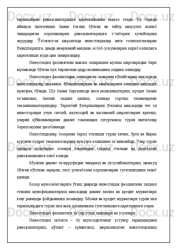 тармоқларни   ривожлантиришга   қаратилишини   тақозо   этади.   Бу   борада
айниқса   пахтачилик   билан   боғлиқ   бўлган   ва   тайёр   маҳсулот   ишлаб
чиқарадиган   корхоналарни   ривожлантиришга   э’тиборни   кучайтириш
зарурдир.   Ўзбекистон   шароитида   инвестициялар   янги   технологияларни
ўзлаштиришга, ҳамда намунавий машина, асбоб-ускуналарни кириб келишига
қаратилиши жуда ҳам самаралидир.
Инвестиция   фаолиятини   амалга   оширишни   мухим   шартларидан   бири
муомалада бўлган пул бирлигини қадрсизланишини олдини олишдир.
Инвестиция фаолиятидан олинадиган самарани кўпайтириш мақсадида
инвестициялар   хажмини,   йўналишларини   ва   манбаларини   аниқлаш   мақсадга
мувофиқ   бўлади.   Шу   билан   биргаликда   янги   молиялаштириш,   кредит   билан
та’минлаш,   бахони   таҳлил   қилиш,   солиққа   тортиш   тизимларини
такомиллаштиришдир.   Таркибий   ўзгаришларни   ўтказиш   мақсадида   чет   эл
инвесторлари   учун   сиёсий,   иқтисодий   ва   ижтимоий   шароитларни   яратиш,
уларни   қўйилмаларини   давлат   томонидан   суғурталаш,   турли   имтиёзлар
бериш мухим ҳисобланади.
Инвестициялар   бозорини   барпо   этилиши   турли   кичик,   ўрта   ва   йирик
қурувчи пудрат ташкилотларини вужудга келишини та’минлайди. Улар турли
хилдаги   мулкчилик   эгалари   томонидан   ташкил   этилади   ва   рақобатни
ривожланишига олиб келади.
Мулкни   давлат   тасарруфидан   чиқариш   ва   хусусийлаштириш,   мавжуд
бўлган  кўпгина   зарарли,  паст   рентабелли  корхоналарни  тугатилишини  талаб
қилади.
Бозор муносабатларига ўтиш даврида инвестиция фаолиятини ташкил
этишни   мувофиқлаштириш   мақсадида   давлат   молия   ва   кредит   мурватлари
кенг равишда фойдаланиш лозимдир. Молия ва кредит мурватлари турли хил
тармоқлардаги турли хил якка ҳокимликни тугатилишига қаратилмоғи керак.
Инвестиция фаолиятига та’сир этиш омиллари ва усуллари. 
Инвестиция   сиёсати   –   бу   иқтисодиётнинг   устувор   тармоқларини
ривожлантириш,   қўллаб   –   қувватлаш,   марказлашган   инвестициялаш 