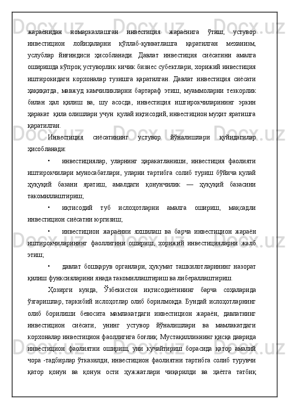 жараёнидан   номарказлашган   инвестиция   жараёнига   ўтиш,   устувор
инвестицион   лойиҳаларни   қўллаб-қувватлашга   қаратилган   механизм,
услублар   йиғиндиси   ҳисобланади.   Давлат   инвестиция   сиёсатини   амалга
оширишда кўпроқ устуворлик кичик бизнес субектлари, хорижий инвестиция
иштирокидаги   корхоналар   тузишга   қаратилган.   Давлат   инвестиция   сиёсати
ҳақиқатда,   мавжуд   камчиликларни   бартараф   этиш,   муаммоларни   тезкорлик
билан   ҳал   қилиш   ва,   шу   асосда,   инвестиция   иштирокчиларининг   эркин
ҳаракат  қила олишлари учун  қулай иқтисодий, инвестицион муҳит яратишга
қаратилган.
Инвестиция   сиёсатининг   устувор   йўналишлари   қуйидагилар
ҳисобланади:
• инвестициялар,   уларнинг   ҳаракатланиши,   инвестиция   фаолияти
иштирокчилари   муносабатлари,   уларни   тартибга   солиб   туриш   бўйича   қулай
ҳуқуқий   базани   яратиш,   амалдаги   қонунчилик   —   ҳуқуқий   базасини
такомиллаштириш;
• иқтисодий   туб   ислоҳотларни   амалга   ошириш,   мақсадли
инвестицион сиёсатни юргизиш;
• инвестицион   жараённи   яхшилаш   ва   барча   инвестицион   жараён
иштирокчиларининг   фаоллигини   ошириш,   хорижий   инвестицияларни   жалб
этиш;
• давлат   бошқарув   органлари,   ҳукумат   ташкилотларининг   назорат
қилиш функсияларини янада такомиллаштириш ва либераллаштириш.
Ҳозирги   кунда,   Ўзбекистон   иқтисодиётининг   барча   соҳаларида
ўзгаришлар,  таркибий   ислоҳотлар  олиб  борилмоқда.   Бундай   ислоҳотларнинг
олиб   борилиши   бевосита   мамлакатдаги   инвестицион   жараён,   давлатнинг
инвестицион   сиёсати,   унинг   устувор   йўналишлари   ва   мамлакатдаги
корхоналар инвестицион фаоллигига боғлиқ. Мустақилликнинг қисқа даврида
инвестицион   фаолиятни   ошириш,   уни   кучайтириш   борасида   қатор   амалий
чора   -тадбирлар   ўтказилди,   инвестицион   фаолиятни   тартибга   солиб   турувчи
қатор   қонун   ва   қонун   ости   ҳужжатлари   чиқарилди   ва   ҳаётга   татбиқ 
