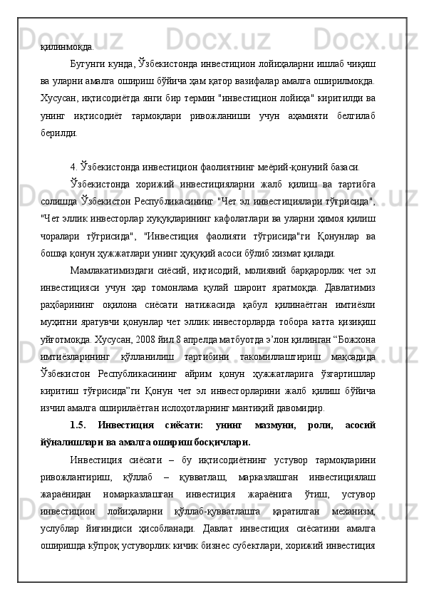 қилинмоқда.
Бугунги кунда, Ўзбекистонда инвестицион лойиҳаларни ишлаб чиқиш
ва уларни амалга ошириш бўйича ҳам қатор вазифалар амалга оширилмоқда.
Хусусан, иқтисодиётда янги бир термин "инвестицион лойиҳа" киритилди ва
унинг   иқтисодиёт   тармоқлари   ривожланиши   учун   аҳамияти   белгилаб
берилди.
4. Ўзбекистонда инвестицион фаолиятнинг меёрий-қонуний базаси. 
Ўзбекистонда   хорижий   инвестицияларни   жалб   қилиш   ва   тартибга
солишда   Ўзбекистон   Республикасининг   "Чет   эл   инвестициялари   тўғрисида",
"Чет эллик инвесторлар хуқуқларининг кафолатлари ва уларни ҳимоя қилиш
чоралари   тўгрисида",   "Инвестиция   фаолияти   тўгрисида"ги   Қонунлар   ва
бошқа қонун ҳужжатлари унинг ҳуқуқий асоси бўлиб хизмат қилади.
Мамлакатимиздаги   сиёсий,   иқтисодий,   молиявий   барқарорлик   чет   эл
инвестицияси   учун   ҳар   томонлама   қулай   шароит   яратмоқда.   Давлатимиз
раҳбарининг   оқилона   сиёсати   натижасида   қабул   қилинаётган   имтиёзли
муҳитни   яратувчи   қонунлар   чет   эллик   инвесторларда   тобора   катта   қизиқиш
уйғотмоқда. Хусусан, 2008 йил 8 апрелда матбуотда э’лон қилинган “Божхона
имтиёзларининг   қўлланилиш   тартибини   такомиллаштириш   мақсадида
Ўзбекистон   Республикасининг   айрим   қонун   ҳужжатларига   ўзгартишлар
киритиш   тўғрисида”ги   Қонун   чет   эл   инвесторларини   жалб   қилиш   бўйича
изчил амалга оширилаётган ислоҳотларнинг мантиқий давомидир. 
1.5.   Инвестиция   сиёсати:   унинг   мазмуни,   роли,   асосий
йўналишлари ва амалга ошириш босқичлари.  
Инвестиция   сиёсати   –   бу   иқтисодиётнинг   устувор   тармоқларини
ривожлантириш,   қўллаб   –   қувватлаш,   марказлашган   инвестициялаш
жараёнидан   номарказлашган   инвестиция   жараёнига   ўтиш,   устувор
инвестицион   лойиҳаларни   қўллаб-қувватлашга   қаратилган   механизм,
услублар   йиғиндиси   ҳисобланади.   Давлат   инвестиция   сиёсатини   амалга
оширишда кўпроқ устуворлик кичик бизнес субектлари, хорижий инвестиция 