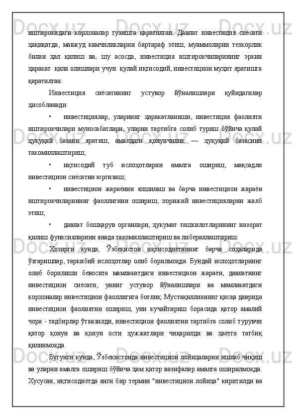 иштирокидаги   корхоналар   тузишга   қаратилган.   Давлат   инвестиция   сиёсати
ҳақиқатда,   мавжуд   камчиликларни   бартараф   этиш,   муаммоларни   тезкорлик
билан   ҳал   қилиш   ва,   шу   асосда,   инвестиция   иштирокчиларининг   эркин
ҳаракат  қила олишлари учун  қулай иқтисодий, инвестицион муҳит яратишга
қаратилган.
Инвестиция   сиёсатининг   устувор   йўналишлари   қуйидагилар
ҳисобланади:
• инвестициялар,   уларнинг   ҳаракатланиши,   инвестиция   фаолияти
иштирокчилари   муносабатлари,   уларни   тартибга   солиб   туриш   бўйича   қулай
ҳуқуқий   базани   яратиш,   амалдаги   қонунчилик   —   ҳуқуқий   базасини
такомиллаштириш;
• иқтисодий   туб   ислоҳотларни   амалга   ошириш,   мақсадли
инвестицион сиёсатни юргизиш;
• инвестицион   жараённи   яхшилаш   ва   барча   инвестицион   жараён
иштирокчиларининг   фаоллигини   ошириш,   хорижий   инвестицияларни   жалб
этиш;
• давлат   бошқарув   органлари,   ҳукумат   ташкилотларининг   назорат
қилиш функсияларини янада такомиллаштириш ва либераллаштириш.
Ҳозирги   кунда,   Ўзбекистон   иқтисодиётининг   барча   соҳаларида
ўзгаришлар,  таркибий   ислоҳотлар  олиб  борилмоқда.   Бундай   ислоҳотларнинг
олиб   борилиши   бевосита   мамлакатдаги   инвестицион   жараён,   давлатнинг
инвестицион   сиёсати,   унинг   устувор   йўналишлари   ва   мамлакатдаги
корхоналар инвестицион фаоллигига боғлиқ. Мустақилликнинг қисқа даврида
инвестицион   фаолиятни   ошириш,   уни   кучайтириш   борасида   қатор   амалий
чора - тадбирлар ўтказилди, инвестицион фаолиятни тартибга солиб турувчи
қатор   қонун   ва   қонун   ости   ҳужжатлари   чиқарилди   ва   ҳаётга   татбиқ
қилинмоқда.
Бугунги кунда, Ўзбекистонда инвестицион лойиҳаларни ишлаб чиқиш
ва уларни амалга ошириш бўйича ҳам қатор вазифалар амалга оширилмоқда.
Хусусан, иқтисодиётда янги бир термин "инвестицион лойиҳа" киритилди ва 