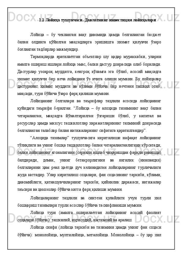 1.1 Лойиҳа тушунчаси.  Давлатнинг инвестиция лойиҳалари 
Лойиҳа   –   бу   чекланган   вақт   давомида   ҳамда   белгиланган   бюджет
билан   олдинга   қўйилган   мақсадларга   эришишга   хизмат   қилувчи   ўзаро
боғланган тадбирлар мажмуидир.
Тармоқларда   яратилаётган   объектлар   шу   қадар   мураккабки,   уларни
амалга ошириш ишлари лойиҳа эмас, балки дастур доирасида олиб борилади.
Дастурлар   узоқроқ   муддатга,   кенгроқ   кўламга   эга   бўлиб,   асосий   мақсадга
хизмат   қилувчи   бир   неча   лойиҳани   ўз   ичига   олиши   мумкин.   Бу   лойиҳалар
дастурнинг   хизмат   муддати   ва   кўлами   бўйича   бир   нечтани   ташкил   этиб,
мақсади, тури бўйича ўзаро фарқ қилиши   мумкин.
Лойиҳанинг   белгилари   ва   таърифлар   таҳлили   асосида   лойиҳанинг
қуйидаги   таърифи   берилган .   “Лойиҳа   –   бу   алоҳида   тизимнинг   вақт   билан
чегараланган,   мақсадга   йўналтирилган   ўзгариши   бўлиб,   у   капитал   ва
ресурслар   ҳамда   махсус   ташкилотлар   харажатларининг   тахминий   доирасида
белгиланган талаблар билан натижаларнинг сифатига қаратилгандир”.
“Алоҳида   тизимлар”   тушунчасига   киритилиши   нафақат   лойиҳанинг
тўлиқлиги ва унинг бошқа ташкилотлар билан чегараланганлигини кўрсатади,
балки лойиҳанинг ягоналигини (серияли ишлаб чиқаришдан фарқли равишда)
билдиради,   демак,   унинг   бетакрорлигини   ва   янгилик   (инновация)
белгиларини   ҳам   реал   ҳаётда   дуч   келинадиган   лойиҳаларнинг   турличалиги
жуда каттадир.  Улар киритилиш соҳалари, фан соҳасининг  таркиби, кўлами,
давомийлиги,   қатнашувчиларнинг   таркиби,   қийинлик   даражаси,   натижалар
таъсири ва ҳакозолар бўйича катта фарқ қилиши   мумкин.
Лойиҳаларнинг   таҳлили   ва   синтези   қулайлиги   учун   турли   хил
бошқариш тизимлари турли асослар бўйича таснифланиши мумкин.
Лойиҳа   тури   (амалга   оширилаётган   лойиҳанинг   асосий   фаолият
соҳалари бўйича): ташкилий, иқтисодий, ижтимоий ва аралаш.
Лойиҳа   синфи   (лойиҳа   таркиби   ва   тизимини   ҳамда   унинг   фан   соҳаси
бўйича):   монолойиҳа,   мултилойиҳа,   мегалойиҳа.   Монолойиҳа   –   бу   ҳар   хил 