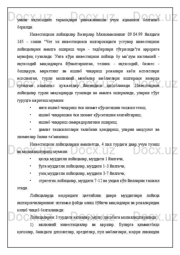 унинг   иқтисодиёт   тармоқлари   ривожланиши   учун   аҳамияти   белгилаб
берилди.
Инвестицион   лойиҳалар   Вазирлар   Махкамасининг   09.04.99   йилдаги
165   -   сонли   "Чет   эл   инвестицияси   иштирокидаги   устувор   инвестицион
лойиҳаларни   амалга   ошириш   чора   -   тадбирлари   тўғрисида"ги   қарорига
мувофиқ   тузилади.   Унга   кўра   инвестицион   лойиҳа   бу   ма’лум   ижтимоий   -
иқтисодий   мақсадларга   йўналтирилган,   техник   -   иқтисодий,   бизнес   -
бошқарув,   маркетинг   ва   ишлаб   чиқариш   режалари   каби   аспектлари
асосланган,   турли   молиявий   манбалар   маблағлари   иштироки   назарда
тутилган   комплекс   ҳужжатлар   йиғиндиси   ҳисобланади.   Инвестицион
лойиҳалар   турли   мақсадларда   тузилади   ва   амалга   оширилади,   уларни   тўрт
гуруҳга ажратиш мумкин:
• янги ишлаб чиқариш ёки хизмат кўрсатишни ташкил этиш;
• ишлаб чиқаришни ёки хизмат кўрсатишни кенгайтириш;
• ишлаб чиқариш самарадорлигини ошириш;
• давлат   ташкилотлари   талабини   қондириш,   уларни   маҳсулот   ва
хизматлар билан та’минлаш.
Инвестицион лойиҳаларни амалиётда,  4 хил турдаги давр учун тузиш
ва молиялаштириш мумкин:
• қисқа муддатли лойиҳалар, муддати 1 йилгача;
• ўрта муддатли лойиҳалар, муддати 1-3 йилгача;
• узоқ муддатли лойиҳалар, муддати 3-7 йилгача;
• стратегик лойиҳалар, муддати 7-12 ва ундан кўп йилларни ташкил
этади.
Лойиҳаларда   юқоридаги   ҳаётийлик   даври   муддатлари   лойиҳа
иштирокчиларининг оптимал фойда олиш бўйича мақсадлари ва режаларидан
келиб чиқиб белгиланади.
Лойиҳаларни 3 турдаги активлар (мулк) ҳисобига молиялаштирилади:
1) молиявий   инвестициялар   ва   қарзлар.   Буларга   қимматбаҳо
қоғозлар,   банкдаги   депозитлар,   кредитлар,   пул   маблағлари,   юқори   ликвидли 