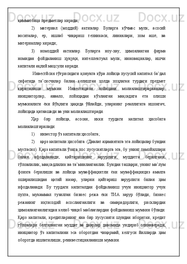қимматбаҳо предметлар киради;
2) материал   (моддий)   активлар.   Буларга   кўчмас   мулк,   асосий
воситалар,   ер,   ишлаб   чиқариш   техникаси,   линиялари,   хом   ашё,   ва
материаллар киради;
3) номоддий   активлар.   Буларга   ноу-хау,   ҳимояланган   фирма
номидан   фойдаланиш   ҳуқуқи,   интеллектуал   мулк,   инновациялар,   ишчи
капитали ақлий маҳсули киради.
Инвестйсия тўғрисидаги қонунга кўра лойиҳа хусусий капитал ба’дал
сифатида   та’сисчилар   билан   келишган   ҳолда   хоҳлаган   турдаги   предмет
киритилиши   мумкин.   Инвестицион   лойиҳани   молиялаштирарканлар,
инициаторлар,   аввало,   лойиҳадан   кўзланган   мақсадига   ета   олиши
мумкинлиги   ёки   йўқлиги   ҳақида   ўйлайди,   уларнинг   реаллигига   ишонгач,
лойиҳада қатнашади ва уни молиялаштиради.
Ҳар   бир   лойиҳа,   асосан,   икки   турдаги   капитал   ҳисобига
молиялаштирилади:
1) инвестор ўз капитали ҳисобига;
2) қарз капитали ҳисобига. (Давлат аҳамиятига эга лойиҳалар бундан
мустасно). Қарз капитали ўзига хос хусусиятларга эга, бу унинг тамойиллари
билан   ифодаланади;   қайтаришнинг   зарурлиги,   муддатга   берилгани,
тўловлилик, мақсадлилик ва та’минланганлик. Бундан ташқари, унинг ма’лум
фоизга   берилиши   ва   лойиҳа   муваффақиятли   ёки   муваффақияциз   амалга
оширилишидан   қатий   назар,   уларни   қайтариш   зарурлиги   билан   ҳам
ифодаланади.   Бу   турдаги   капиталдан   фойдаланиш   учун   инициатор   учун
пухта,   мукаммал   тузилган   бизнес   режа   ёки   ТИА   зарур   бўлади,   бизнес
режанинг   иқтисодий   асосланганлиги   ва   самарадорлиги,   рисклардан
ҳимояланганлигидан келиб чиқиб маблағлардан фойдаланиш мумкин бўлади.
Қарз   капитали,   кредитларнинг   яна   бир   хусусияти   шундан   иборатки,   кредит
тўловлари   белгиланган   муддат   ва   даврлар   давомида   ундириб   олинаверади,
инициатор   ўз   капиталини   эса   оборотдан   чиқармай,   келгуси   йилларда   ҳам
оборотда ишлатилиши, реинвестицияланиши мумкин. 