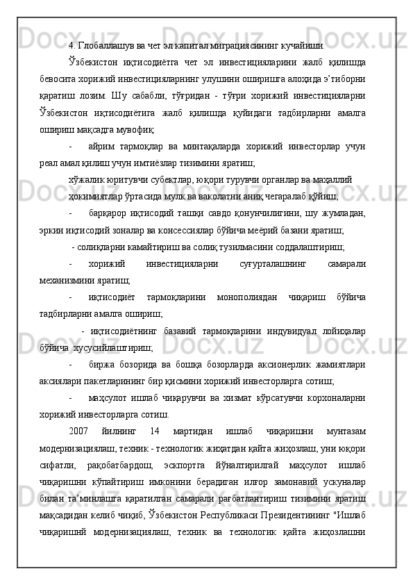 4. Глобаллашув ва чет эл капитал миграциясининг кучайиши. 
Ўзбекистон   иқтисодиётга   чет   эл   инвестицияларини   жалб   қилишда
бевосита хорижий инвестицияларнинг улушини оширишга алоҳида э’тиборни
қаратиш   лозим.   Шу   сабабли,   тўғридан   -   тўғри   хорижий   инвестицияларни
Ўзбекистон   иқтисодиётига   жалб   қилишда   қуйидаги   тадбирларни   амалга
ошириш мақсадга мувофиқ:
- айрим   тармоқлар   ва   минтақаларда   хорижий   инвесторлар   учун
реал амал қилиш учун имтиёзлар тизимини яратиш;
хўжалик юритувчи субектлар, юқори турувчи органлар ва маҳаллий 
ҳокимиятлар ўртасида мулк ва ваколатни аниқ чегаралаб қўйиш;
- барқарор   иқтисодий   ташқи   савдо   қонунчилигини,   шу   жумладан,
эркин иқтисодий зоналар ва консессиялар бўйича меёрий базани яратиш;
 - солиқларни камайтириш ва солиқ тузилмасини соддалаштириш;
- хорижий   инвестицияларни   суғурталашнинг   самарали
механизмини яратиш;
- иқтисодиёт   тармоқларини   монополиядан   чиқариш   бўйича
тадбирларни амалга ошириш;
    -   иқтисодиётнинг   базавий   тармоқларини   индувидуал   лойиҳалар
бўйича  хусусийлаштириш;
- биржа   бозорида   ва   бошқа   бозорларда   аксионерлик   жамиятлари
аксиялари пакетларининг бир қисмини хорижий инвесторларга сотиш;
- маҳсулот   ишлаб   чиқарувчи   ва   хизмат   кўрсатувчи   корхоналарни
хорижий инвесторларга сотиш.
2007   йилнинг   14   мартидан   ишлаб   чиқаришни   мунтазам
модернизациялаш, техник - технологик жиҳатдан қайта жиҳозлаш, уни юқори
сифатли,   рақобатбардош,   эскпортга   йўналтирилгай   маҳсулот   ишлаб
чиқаришни   кўпайтириш   имконини   берадиган   илғор   замонавий   ускуналар
билан   та’минлашга   қаратилган   самарали   рағбатлантириш   тизимини   яратиш
мақсадидан келиб чиқиб, Ўзбекистон Республикаси Президентининг "Ишлаб
чиқаришнй   модернизациялаш,   техник   ва   технологик   қайта   жиҳозлашни 