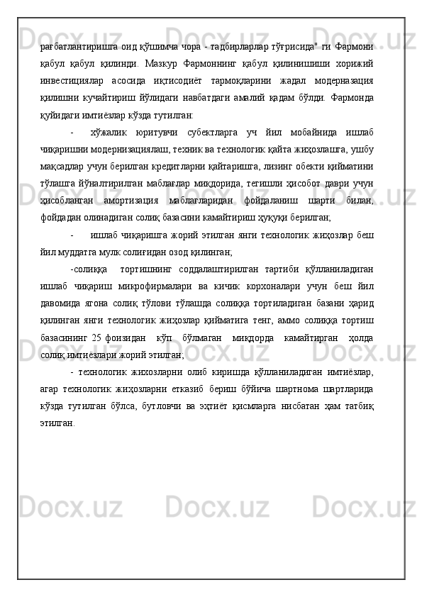 рағбатлантиришга оид қўшимча чора - тадбирларлар тўғрисида" ги Фармони
қабул   қабул   қилинди.   Мазкур   Фармоннинг   қабул   қилинишиши   хорижий
инвестициялар   асосида   иқтисодиёт   тармоқларини   жадал   модерназация
қилишни   кучайтириш   йўлидаги   навбатдаги   амалий   қадам   бўлди.   Фармонда
қуйидаги имтиёзлар кўзда тутилган:
- хўжалик   юритувчи   субектларга   уч   йил   мобайнида   ишлаб
чиқаришни модернизациялаш, техник ва технологик қайта жиҳозлашга, ушбу
мақсадлар учун берилган кредитларни қайтаришга, лизинг обекти қийматини
тўлашга   йўналтирилган   маблағлар   миқдорида,   тегишли   ҳисобот   даври   учун
ҳисобланган   амортизация   маблағларидан   фойдаланиш   шарти   билан,
фойдадан олинадиган солиқ базасини камайтириш ҳуқуқи берилган;
- ишлаб   чиқаришга   жорий   этилган   янги   технологик   жиҳозлар   беш
йил муддатга мулк солиғидан озод қилинган;
-солиққа     тортишнинг   соддалаштирилган   тартиби   қўлланиладиган
ишлаб   чиқариш   микрофирмалари   ва   кичик   корхоналари   учун   беш   йил
давомида   ягона   солиқ   тўлови   тўлашда   солиққа   тортиладиган   базани   ҳарид
қилинган   янги   технологик   жиҳозлар   қийматига   тенг,   аммо   солиққа   тортиш
базасининг   25   фоизидан       кўп       бўлмаган       миқдорда       камайтирган       ҳолда
солиқ имтиёзлари жорий этилган;
-   технологик   жихозларни   олиб   киришда   қўлланиладиган   имтиёзлар,
агар   технологик   жиҳозларни   етказиб   бериш   бўйича   шартнома   шартларида
кўзда   тутилган   бўлса,   бутловчи   ва   эҳтиёт   қисмларга   нисбатан   ҳам   татбиқ
этилган. 