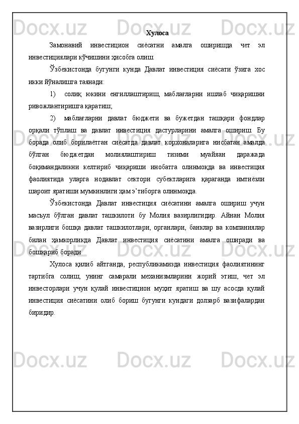Хулоса
Замонавий   инвестицион   сиёсатни   амалга   оширишда   чет   эл
инвестициялари кўчишини ҳисобга олиш.
Ўзбекистонда   бугунги   кунда   Давлат   инвестиция   сиёсати   ўзига   хос
икки йўналишга таянади:
1) солиқ   юкини   енгиллаштириш,   маблағларни   ишлаб   чиқаришни
ривожлантиришга қаратиш;
2) маблағларни   давлат   бюджети   ва   бужетдан   ташқари   фондлар
орқали   тўплаш   ва   давлат   инвестиция   дастурларини   амалга   ошириш.   Бу
борада   олиб   борилаётган   сиёсатда   давлат   корхоналарига   нисбатан   амалда
бўлган   бюджетдан   молиялаштириш   тизими   муайяан   даражада
боқимандаликни   келтириб   чиқариши   инобатга   олинмоқда   ва   инвестиция
фаолиятида   уларга   нодавлат   сектори   субектларига   қараганда   имтиёзли
шароит яратиши мумкинлиги ҳам э’тиборга олинмоқда.
Ўзбекистонда   Давлат   инвестиция   сиёсатини   амалга   ошириш   учун
масъул   бўлган   давлат   ташкилоти   бу   Молия   вазирлигидир.   Айнан   Молия
вазирлиги   бошқа   давлат   ташкилотлари,   органлари,   банклар   ва   компаниялар
билан   ҳамкорликда   Давлат   инвестиция   сиёсатини   амалга   оширади   ва
бошқариб боради 
Хулоса   қилиб   айтганда,   республикамизда   инвестиция   фаолиятининг
тартибга   солиш,   унинг   самарали   механизмларини   жорий   этиш,   чет   эл
инвесторлари   учун   қулай   инвестицион   муҳит   яратиш   ва   шу   асосда   қулай
инвестиция   сиёсатини   олиб   бориш   бугунги   кундаги   долзарб   вазифалардан
биридир. 