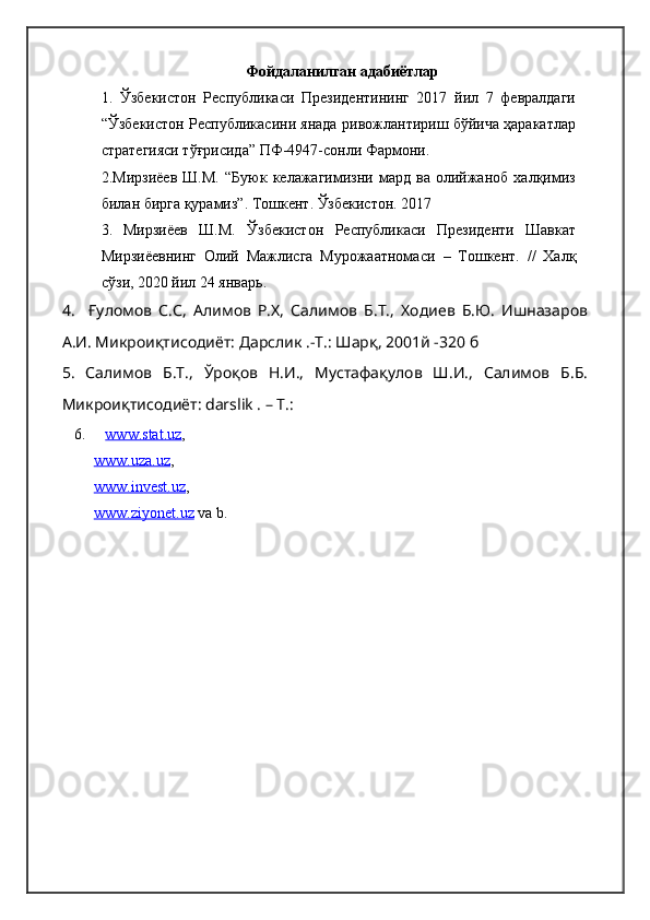 Фойдаланилган адабиётлар
1.   Ўзбекистон   Республикаси   Президентининг   2017   йил   7   февралдаги
“Ўзбекистон Республикасини янада ривожлантириш бўйича ҳаракатлар
стратегияси тўғрисида” ПФ-4947-сонли Фармони.
2.Мирзиёев   Ш.М.   “Буюк   келажагимизни   мард   ва   олийжаноб   халқимиз
билан бирга қурамиз”. Тошкент. Ўзбекистон. 2017
3.   Мирзиёев   Ш.М.   Ўзбекистон   Республикаси   Президенти   Шавкат
Мирзиёевнинг   Олий   Мажлисга   Мурожаатномаси   –   Тошкент.   //   Халқ
сўзи, 2020 йил 24 январь.
4.     Ғуломов   С.С,   Алимов   Р.Х,   Салимов   Б.Т.,   Ходиев   Б.Ю.   Ишназаров
А.И. Микроиқтисодиёт: Дарслик .-Т.: Шарқ, 2001й -320 б
5.   Салимов   Б.Т.,   Ўроқов   Н.И.,   Мустафақулов   Ш.И.,   Салимов   Б.Б.
Микроиқтисодиёт: darslik . – Т.:
6.      www.stat.uz , 
      www.uza.uz , 
      www.    invest    .uz    ,
      www.    ziyonet    .uz     va b. 