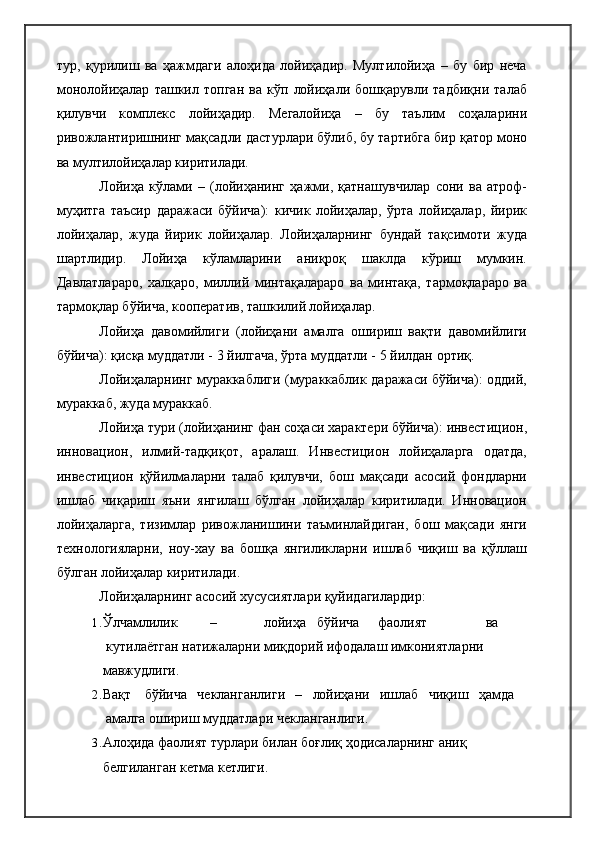 тур,   қурилиш   ва   ҳажмдаги   алоҳида   лойиҳадир.   Мултилойиҳа   –   бу   бир   неча
монолойиҳалар   ташкил   топган   ва   кўп   лойиҳали   бошқарувли   тадбиқни   талаб
қилувчи   комплекс   лойиҳадир.   Мегалойиҳа   –   бу   таълим   соҳаларини
ривожлантиришнинг мақсадли дастурлари бўлиб, бу тартибга бир қатор моно
ва мултилойиҳалар киритилади.
Лойиҳа   кўлами   –   (лойиҳанинг   ҳажми,   қатнашувчилар   сони   ва   атроф-
муҳитга   таъсир   даражаси   бўйича):   кичик   лойиҳалар,   ўрта   лойиҳалар,   йирик
лойиҳалар,   жуда   йирик   лойиҳалар.   Лойиҳаларнинг   бундай   тақсимоти   жуда
шартлидир.   Лойиҳа   кўламларини   аниқроқ   шаклда   кўриш   мумкин.
Давлатлараро,   халқаро,   миллий   минтақалараро   ва   минтақа,   тармоқлараро   ва
тармоқлар бўйича, кооператив, ташкилий лойиҳалар.
Лойиҳа   давомийлиги   (лойиҳани   амалга   ошириш   вақти   давомийлиги
бўйича): қисқа муддатли - 3 йилгача, ўрта муддатли - 5 йилдан   ортиқ.
Лойиҳаларнинг мураккаблиги (мураккаблик даражаси бўйича): оддий,
мураккаб, жуда мураккаб.
Лойиҳа тури (лойиҳанинг фан соҳаси характери бўйича): инвестицион,
инновацион,   илмий-тадқиқот,   аралаш.   Инвестицион   лойиҳаларга   одатда,
инвестицион   қўйилмаларни   талаб   қилувчи,   бош   мақсади   асосий   фондларни
ишлаб   чиқариш   яъни   янгилаш   бўлган   лойиҳалар   киритилади.   Инновацион
лойиҳаларга,   тизимлар   ривожланишини   таъминлайдиган,   бош   мақсади   янги
технологияларни,   ноу-хау   ва   бошқа   янгиликларни   ишлаб   чиқиш   ва   қўллаш
бўлган лойиҳалар киритилади.
Лойиҳаларнинг асосий хусусиятлари қуйидагилардир:
1. Ўлчамлилик – лойиҳа бўйича фаолият ва
кутилаётган натижаларни миқдорий ифодалаш имкониятларни  
мавжудлиги.
2. Вақт бўйича чекланганлиги – лойиҳани ишлаб чиқиш ҳамда
амалга  ошириш муддатлари   чекланганлиги.
3. Алоҳида фаолият турлари билан боғлиқ ҳодисаларнинг аниқ 
белгиланган кетма   кетлиги. 
