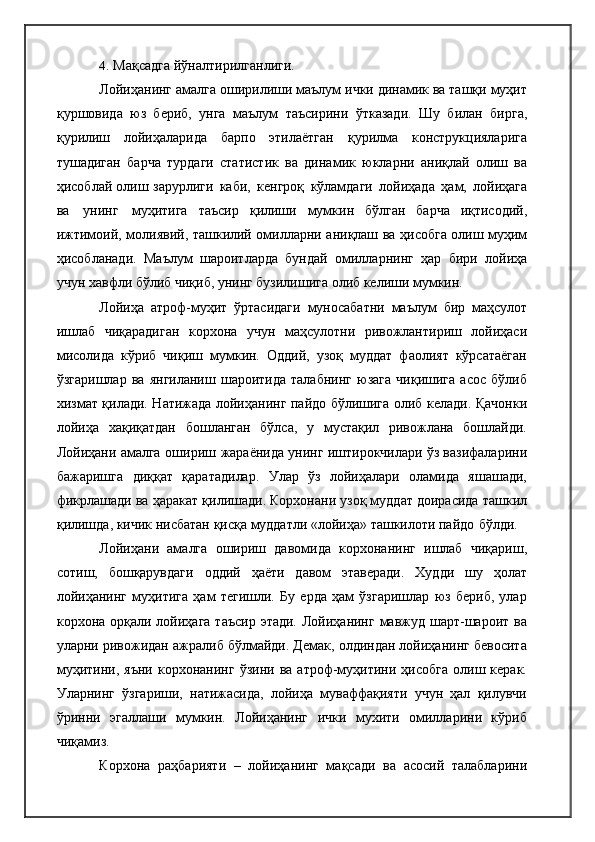 4. Мақсадга   йўналтирилганлиги.
Лойиҳанинг амалга оширилиши маълум ички динамик ва ташқи муҳит
қуршовида   юз   бериб,   унга   маълум   таъсирини   ўтказади.   Шу   билан   бирга,
қурилиш   лойиҳаларида   барпо   этилаётган   қурилма   конструкцияларига
тушадиган   барча   турдаги   статистик   ва   динамик   юкларни   аниқлай   олиш   ва
ҳисоблай  олиш  зарурлиги   каби,   кенгроқ   кўламдаги   лойиҳада   ҳам,   лойиҳага
ва   унинг   муҳитига   таъсир   қилиши   мумкин   бўлган   барча   иқтисодий,
ижтимоий, молиявий, ташкилий омилларни аниқлаш ва ҳисобга олиш муҳим
ҳисобланади.   Маълум   шароитларда   бундай   омилларнинг   ҳар   бири   лойиҳа
учун хавфли бўлиб чиқиб, унинг бузилишига олиб келиши мумкин.
Лойиҳа   атроф-муҳит   ўртасидаги   муносабатни   маълум   бир   маҳсулот
ишлаб   чиқарадиган   корхона   учун   маҳсулотни   ривожлантириш   лойиҳаси
мисолида   кўриб   чиқиш   мумкин.   Оддий,   узоқ   муддат   фаолият   кўрсатаёган
ўзгаришлар   ва   янгиланиш   шароитида   талабнинг   юзага   чиқишига   асос   бўлиб
хизмат қилади. Натижада лойиҳанинг пайдо бўлишига олиб келади. Қачонки
лойиҳа   хақиқатдан   бошланган   бўлса,   у   мустақил   ривожлана   бошлайди.
Лойиҳани амалга   ошириш   жараёнида унинг иштирокчилари ўз вазифаларини
бажаришга   диққат   қаратадилар.   Улар   ўз   лойиҳалари   оламида   яшашади,
фикрлашади ва ҳаракат қилишади. Корхонани узоқ муддат доирасида ташкил
қилишда, кичик нисбатан қисқа муддатли «лойиҳа» ташкилоти пайдо   бўлди.
Лойиҳани   амалга   ошириш   давомида   корхонанинг   ишлаб   чиқариш,
сотиш,   бошқарувдаги   оддий   ҳаёти   давом   этаверади.   Худди   шу   ҳолат
лойиҳанинг   муҳитига   ҳам   тегишли.   Бу   ерда   ҳам   ўзгаришлар   юз   бериб,   улар
корхона орқали лойиҳага  таъсир  этади.  Лойиҳанинг  мавжуд  шарт-шароит ва
уларни ривожидан ажралиб бўлмайди. Демак, олдиндан лойиҳанинг бевосита
муҳитини,   яъни   корхонанинг   ўзини  ва   атроф-муҳитини   ҳисобга   олиш  керак.
Уларнинг   ўзгариши,   натижасида,   лойиҳа   муваффақияти   учун   ҳал   қилувчи
ўринни   эгаллаши   мумкин.   Лойиҳанинг   ички   мухити   омилларини   кўриб
чиқамиз.
Корхона   раҳбарияти   –   лойиҳанинг   мақсади   ва   асосий   талабларини 