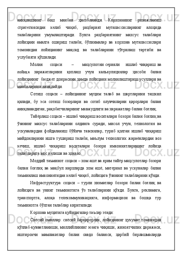 аниқлашнинг   бош   манбаи   ҳисобланади.   Корхонанинг   ривожланиш
стратегиясидан   келиб   чиқиб,   раҳбарият   мутахассисларнинг   алоҳида
талабларини   умумлаштиради.   Бунга   раҳбариятнинг   махсус   талаблари
лойиҳани   амалга   ошириш   талаби,   бўлинмалар   ва   корхона   мутахассислари
томонидан   лойиҳанинг   мақсад   ва   талабларини   тўғрилаш   тартиби   ва
услубияти   қўшилади.  
Молия соҳаси – маҳсулотни   серияли ишлаб   чиқариш   ва	
лойиҳа  
харажатларини   қоплаш   учун   калькуляциялар   ҳисоби   билан
лойиҳанинг   бюджет	
  доирасини ҳамда лойиҳани молиялаштириш усуллари ва
манбаларини   аниқлайди.
Сотиш   соҳаси   –   лойиҳанинг   муҳим   талаб   ва   шартларини   ташкил
қилади,   бу   эса   сотиш   бозорлари   ва   сотиб   олувчиларни   қарорлари   билан
аниқланадиган, рақобатчиларнинг мавжудлиги ва харажатлар билан боғлиқ.
Тайёрлаш соҳаси – ишлаб чиқариш воситалари бозори билан боғлиқ ва
ўзининг   махсус   талабларини   олдинга   суради,   мисол   учун,   технология   ва
ускуналардан   фойдаланиш   бўйича   тавсиялар,   туриб   қолган   ишлаб   чиқариш
майдонларини   ишга   тушириш   талаби,   маълум   технологик   жараёнлардан   воз
кечиш,   ишлаб   чиқариш   воситалари   бозори   имкониятларининг   лойиҳа
талабларига мос келиши ва ҳоказо.
Моддий таъминот соҳаси – хом ашё ва ярим тайёр маҳсулотлар бозори
билан   боғлиқ   ва   мақбул   нархларда   хом   ашё,   материал   ва   ускуналар   билан
таъминлаш имкониятидан келиб чиқиб, лойиҳага ўзининг талабларини қўяди.
Инфраструктура   соҳаси   –   турли   хизматлар   бозори   билан   боғлиқ   ва
лойиҳага   ва   унинг   таъминотига   ўз   талабларини   қўяди.   Бунга,   рекламага,
транспортга,   алоқа   телекоммуникацияга,   информацион   ва   бошқа   тур
таъминотга бўлган талаблар киритилади.
Корхона муҳитига қуйидагилар таъсир этади:
Сиёсий омиллар: сиёсий барқарорлик, лойиҳанинг ҳукумат томонидан
қўллаб-қувватланиши, миллийлининг юзага чиқиши, жиноятчилик даражаси,
иштирокчи   мамлакатлар   билан   савдо   баланси,   ҳарбий   бирлашмаларда 