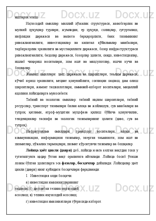 иштирок этиш.
Иқтисодий   омиллар:   миллий   хўжалик   структураси,   жавобгарлик   ва
мулкий   ҳуқуқлар   турлари,   жумладан,   ер   ҳуқуқи,   солиқлар,   суғурталаш,
инфляция   даражаси   ва   валюта   барқарорлиги,   банк   тизимининг
ривожланганлиги,   инвестициялар   ва   капитал   қўйилмалар   манбалари,
тадбиркорлик эркинлиги ва мустақиллиги даражаси, бозор инфраструктураси
ривожланганлиги, баҳолар даражаси, бозорлар ҳолати, савдо, инвестициялар,
ишлаб   чиқариш   воситалари,   хом   ашё   ва   маҳсулотлар,   ишчи   кучи   ва
бошқалар.
Жамият   омиллари:   ҳаёт   даражаси   ва   шароитлари,   таълим   даражаси,
кўчиб   юриш   эркинлиги,   меҳнат   қонунийлиги,   соғлиқни   сақлаш,   дам   олиш
шароитлари,   жамоат   ташкилотлари,   оммавий-ахборот   воситалари,   маҳаллий
аҳолини лойиҳаларга муносабати.
Табиий   ва   экологик   омиллар:   табиий   иқлим   шароитлари,   табиий
ресурслар, транспорт тизимлари билан алоқа ва жойлашув, сув манбалари ва
тупроқ   қатлами,   атроф-муҳитни   муҳофаза   қилиш   бўйича   қонунчилик,
тенденциялар   таснифи   ва   экологик   тизимларнинг   ҳолати   (ҳаво,   сув   ва
тупроқ).
Инфратузилма   омиллари:   транспорт   воситалари,   алоқа   ва
коммуникация,   информацион   тизимлар,   энергия   таъминоти,   хом   ашё   ва
хизматлар, хўжалик тармоқлари, хизмат кўрсатувчи тизимлар ва бошқалар.
Лойиҳа ҳаёт цикли (даври)   деб, лойиҳа юзага келган вақтдан токи у
тугатилгунга   қадар   ўтган   вақт   оралиғига   айтилади.   Лойиҳа   босиб   ўтиши
лозим бўлган ҳолатларга эса   фазалар, босқичлар   дейилади. Лойиҳалар ҳаёт
цикли (даври) нинг қуйидаги босқичлари фарқланади:
I. Инвестиция олди   босқичи.
а) инвестиция имкониятларининг 
таҳлили; б) дастлабки техник-иқтисодий 
асослаш; в) техник-иқтисодий асослаш;
г) инвестиция имкониятлари тўғрисида ахборот. 
