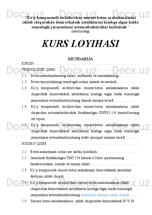 “ Ko’p komponentli sochiluvchan sement-beton aralashmalarini
ishlab chiqarishda dozirovkalash xatoliklarini hisobga olgan holda
texnologik jarayonlarni avtomatlashtirishni loyihalash  ”
mavzusidagi 
KURS LOYIHASI
MUNDARIJA
KIRISH……………………………………………………………………………..
TEXNOLOGIK QISM……………………………………………………………
1.1. Beton aralashmalarining turlari, sinflanishi va mustahkamligi……………
1.2. Beton tayyorlashning texnologik usulini tanlash va asoslash……………….
1.3. Ko’p   komponentli   sochiluvchan   sement-beton   aralashmalarini   ishlab
chiqarishda   dozirovkalash   xatoliklarini   hisobga   olgan   holda   texnologik
jarayonlarni avtomatlashtirishning ulanish sxemasi tavsifi.………………
1.4. Ko’p   komponentli   sochiluvchan   sement-beton   aralashmalarini   ishlab
chiqarishni   avtomatlashtirishda   foydalanilgan   OWEN   154   kontrollerining
ish rejimi……………………………………………………………………
1.5. Ko’p   komponentli   sochiluvchan   sement-beton   aralashmalarini   ishlab
chiqarishda   dozirovkalash   xatoliklarini   hisobga   olgan   holda   texnologik
jarayonlarni avtomatlashtirishning  elektr-prinspial sxemasi tavsifi................
HISOBIY QISM……………………………………………………………………
2.1     Beton aralashmasi uchun suv sarfini hisoblash……………………………
2.2     Jarayonda foydalanilgan TMT 154 harorat o’lchov qurilmasining
    harakterestikasi, sozlash va montaj ishlari…………………………………
2.3     Ko’p komponentli sement-beton aralashmani dozirovkalash xatoliklari
    dasturini ishlab chiqish………………………………………………………
2.4      Ko’p komponentli sochiluvchan sement-beton aralashmalarini ishlab
    chiqarishda dozirovkalash xatoliklarini hisobga olgan holda texnologik
          jarayonlarni avtomatlashtirishning   funksional sxemani ishlab chiqish  ……
2.5     Sement-beton aralashmalarini  ishlab chiqarishda dozirovkalash RVS 30 