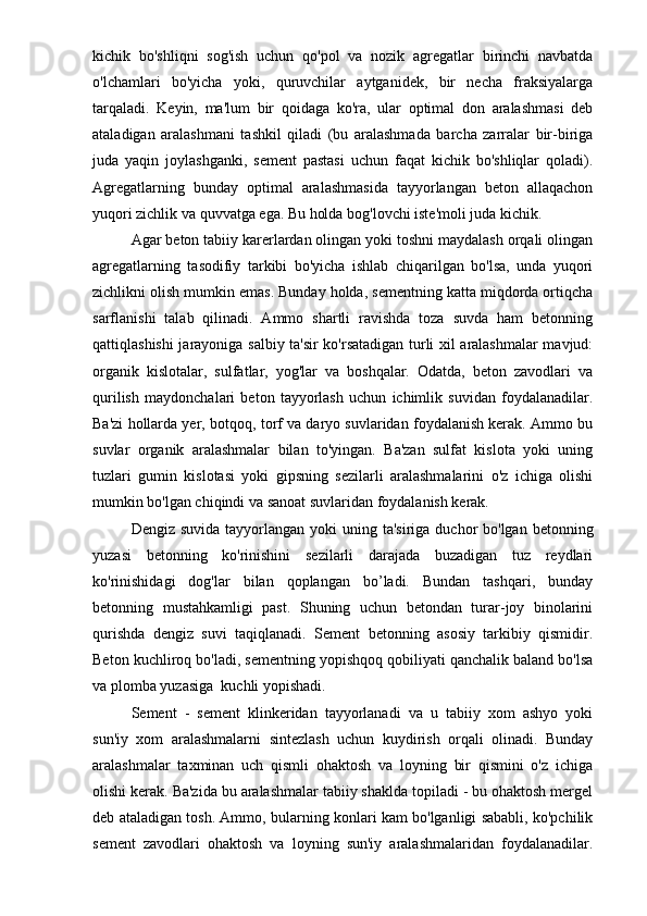 kichik   bo'shliqni   sog'ish   uchun   qo'pol   va   nozik   agregatlar   birinchi   navbatda
o'lchamlari   bo'yicha   yoki,   quruvchilar   aytganidek,   bir   necha   fraksiyalarga
tarqaladi.   Keyin,   ma'lum   bir   qoidaga   ko'ra,   ular   optimal   don   aralashmasi   deb
ataladigan   aralashmani   tashkil   qiladi   (bu   aralashmada   barcha   zarralar   bir-biriga
juda   yaqin   joylashganki,   sement   pastasi   uchun   faqat   kichik   bo'shliqlar   qoladi).
Agregatlarning   bunday   optimal   aralashmasida   tayyorlangan   beton   allaqachon
yuqori zichlik va quvvatga ega. Bu holda bog'lovchi iste'moli juda kichik.
Agar beton tabiiy karerlardan olingan yoki toshni maydalash orqali olingan
agregatlarning   tasodifiy   tarkibi   bo'yicha   ishlab   chiqarilgan   bo'lsa,   unda   yuqori
zichlikni olish mumkin emas. Bunday holda, sementning katta miqdorda ortiqcha
sarflanishi   talab   qilinadi.   Ammo   shartli   ravishda   toza   suvda   ham   betonning
qattiqlashishi jarayoniga salbiy ta'sir ko'rsatadigan turli xil aralashmalar mavjud:
organik   kislotalar,   sulfatlar,   yog'lar   va   boshqalar.   Odatda,   beton   zavodlari   va
qurilish   maydonchalari   beton   tayyorlash   uchun   ichimlik   suvidan   foydalanadilar.
Ba'zi hollarda yer, botqoq, torf va daryo suvlaridan foydalanish kerak. Ammo bu
suvlar   organik   aralashmalar   bilan   to'yingan.   Ba'zan   sulfat   kislota   yoki   uning
tuzlari   gumin   kislotasi   yoki   gipsning   sezilarli   aralashmalarini   o'z   ichiga   olishi
mumkin bo'lgan chiqindi va sanoat suvlaridan foydalanish kerak. 
Dengiz suvida  tayyorlangan  yoki  uning ta'siriga  duchor  bo'lgan betonning
yuzasi   betonning   ko'rinishini   sezilarli   darajada   buzadigan   tuz   reydlari
ko'rinishidagi   dog'lar   bilan   qoplangan   bo’ladi.   Bundan   tashqari,   bunday
betonning   mustahkamligi   past.   Shuning   uchun   betondan   turar-joy   binolarini
qurishda   dengiz   suvi   taqiqlanadi.   Sement   betonning   asosiy   tarkibiy   qismidir.
Beton kuchliroq bo'ladi, sementning yopishqoq qobiliyati qanchalik baland bo'lsa
va plomba yuzasiga  kuchli yopishadi.
Sement   -   sement   klinkeridan   tayyorlanadi   va   u   tabiiy   xom   ashyo   yoki
sun'iy   xom   aralashmalarni   sintezlash   uchun   kuydirish   orqali   olinadi.   Bunday
aralashmalar   taxminan   uch   qismli   ohaktosh   va   loyning   bir   qismini   o'z   ichiga
olishi kerak. Ba'zida bu aralashmalar tabiiy shaklda topiladi - bu ohaktosh mergel
deb ataladigan tosh. Ammo, bularning konlari kam bo'lganligi sababli, ko'pchilik
sement   zavodlari   ohaktosh   va   loyning   sun'iy   aralashmalaridan   foydalanadilar. 