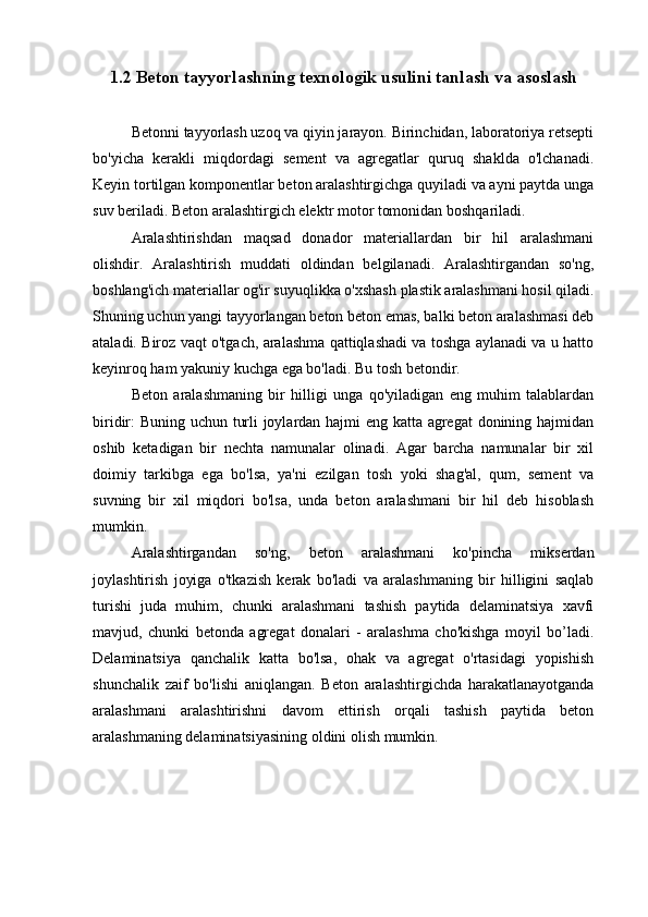 1.2 Beton tayyorlashning texnologik usulini tanlash va asoslash
Betonni tayyorlash uzoq va qiyin jarayon. Birinchidan, laboratoriya retsepti
bo'yicha   kerakli   miqdordagi   sement   va   agregatlar   quruq   shaklda   o'lchanadi.
Keyin tortilgan komponentlar beton aralashtirgichga quyiladi va ayni paytda unga
suv beriladi. Beton aralashtirgich elektr motor tomonidan boshqariladi.
Aralashtirishdan   maqsad   donador   materiallardan   bir   hil   aralashmani
olishdir.   Aralashtirish   muddati   oldindan   belgilanadi.   Aralashtirgandan   so'ng,
boshlang'ich materiallar og'ir suyuqlikka o'xshash plastik aralashmani hosil qiladi.
Shuning uchun yangi tayyorlangan beton beton emas, balki beton aralashmasi deb
ataladi. Biroz vaqt o'tgach, aralashma qattiqlashadi va toshga aylanadi va u hatto
keyinroq ham yakuniy kuchga ega bo'ladi. Bu tosh betondir.
Beton   aralashmaning   bir   hilligi   unga   qo'yiladigan   eng   muhim   talablardan
biridir: Buning uchun turli joylardan hajmi eng katta agregat donining hajmidan
oshib   ketadigan   bir   nechta   namunalar   olinadi.   Agar   barcha   namunalar   bir   xil
doimiy   tarkibga   ega   bo'lsa,   ya'ni   ezilgan   tosh   yoki   shag'al,   qum,   sement   va
suvning   bir   xil   miqdori   bo'lsa,   unda   beton   aralashmani   bir   hil   deb   hisoblash
mumkin.
Aralashtirgandan   so'ng,   beton   aralashmani   ko'pincha   mikserdan
joylashtirish   joyiga   o'tkazish   kerak   bo'ladi   va   aralashmaning   bir   hilligini   saqlab
turishi   juda   muhim,   chunki   aralashmani   tashish   paytida   delaminatsiya   xavfi
mavjud,   chunki   betonda   agregat   donalari   -   aralashma   cho'kishga   moyil   bo’ladi.
Delaminatsiya   qanchalik   katta   bo'lsa,   ohak   va   agregat   o'rtasidagi   yopishish
shunchalik   zaif   bo'lishi   aniqlangan.   Beton   aralashtirgichda   harakatlanayotganda
aralashmani   aralashtirishni   davom   ettirish   orqali   tashish   paytida   beton
aralashmaning delaminatsiyasining oldini olish mumkin. 