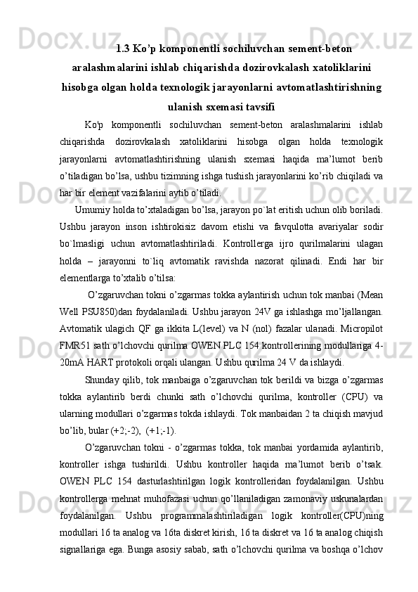 1.3 Ko’p komponentli sochiluvchan sement-beton
aralashmalarini ishlab chiqarishda dozirovkalash xatoliklarini
hisobga olgan holda texnologik jarayonlarni avtomatlashtirishning
ulanish sxemasi tavsifi
Ko'p   komponentli   sochiluvchan   sement-beton   aralashmalarini   ishlab
chiqarishda   dozirovkalash   xatoliklarini   hisobga   olgan   holda   texnologik
jarayonlarni   avtomatlashtirishning   ulanish   sxemasi   haqida   ma’lumot   berib
o’tiladigan bo’lsa, ushbu tizimning ishga tushish jarayonlarini ko’rib chiqiladi va
har bir element vazifalarini aytib o’tiladi.
      Umumiy holda to’xtaladigan bo’lsa, jarayon po`lat eritish uchun olib boriladi.
Ushbu   jarayon   inson   ishtirokisiz   davom   etishi   va   favqulotta   avariyalar   sodir
bo`lmasligi   uchun   avtomatlashtiriladi.   Kontrollerga   ijro   qurilmalarini   ulagan
holda   –   jarayonni   to`liq   avtomatik   ravishda   nazorat   qilinadi.   Endi   har   bir
elementlarga to’xtalib o’tilsa:
  O’zgaruvchan tokni o’zgarmas tokka aylantirish uchun tok manbai (Mean
Well PSU850)dan foydalaniladi. Ushbu jarayon 24V ga ishlashga mo’ljallangan.
Avtomatik   ulagich   QF   ga   ikkita   L(level)   va   N   (nol)   fazalar   ulanadi.   Micropilot
FMR51 sath o’lchovchi qurilma OWEN PLC 154 kontrollerining modullariga 4-
20mA HART protokoli orqali ulangan. Ushbu qurilma 24 V da ishlaydi.
Shunday qilib, tok manbaiga o’zgaruvchan tok berildi va bizga o’zgarmas
tokka   aylantirib   berdi   chunki   sath   o’lchovchi   qurilma,   kontroller   (CPU)   va
ularning modullari o’zgarmas tokda ishlaydi. Tok manbaidan 2 ta chiqish mavjud
bo’lib, bular (+2;-2),  (+1;-1).
O’zgaruvchan   tokni   -   o’zgarmas   tokka,   tok   manbai   yordamida   aylantirib,
kontroller   ishga   tushirildi.   Ushbu   kontroller   haqida   ma’lumot   berib   o’tsak.
OWEN   PLC   154   dasturlashtirilgan   logik   kontrolleridan   foydalanilgan.   Ushbu
kontrollerga   mehnat   muhofazasi   uchun   qo’llaniladigan   zamonaviy   uskunalardan
foydalanilgan.   Ushbu   programmalashtiriladigan   logik   kontroller(CPU)ning
modullari 16 ta analog va 16ta diskret kirish, 16 ta diskret va 16 ta analog chiqish
signallariga ega. Bunga asosiy sabab, sath o’lchovchi qurilma va boshqa o’lchov 