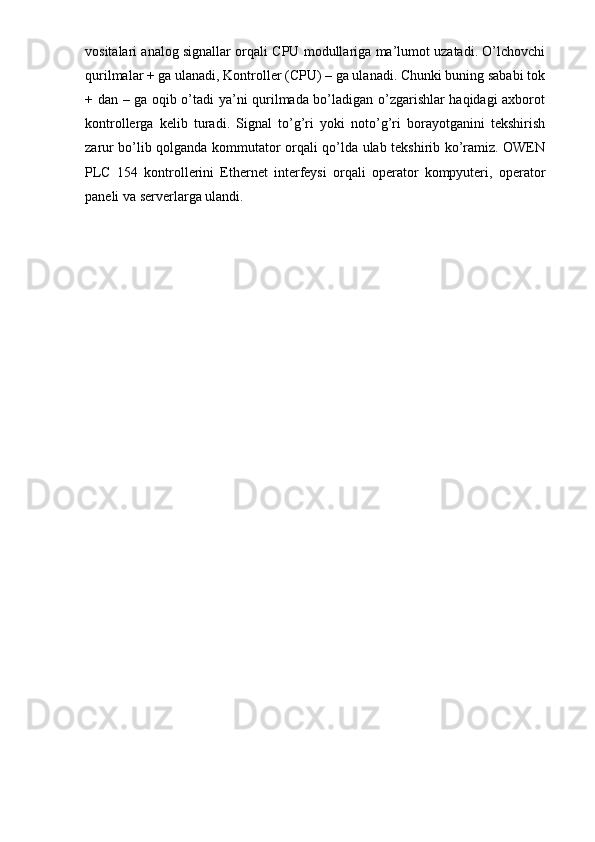 vositalari analog signallar orqali CPU modullariga ma’lumot uzatadi. O’lchovchi
qurilmalar + ga ulanadi, Kontroller (CPU) – ga ulanadi. Chunki buning sababi tok
+ dan – ga oqib o’tadi ya’ni qurilmada bo’ladigan o’zgarishlar haqidagi axborot
kontrollerga   kelib   turadi.   Signal   to’g’ri   yoki   noto’g’ri   borayotganini   tekshirish
zarur bo’lib qolganda kommutator orqali qo’lda ulab tekshirib ko’ramiz. OWEN
PLC   154   kontrollerini   Ethernet   interfeysi   orqali   operator   kompyuteri,   operator
paneli va serverlarga ulandi.  