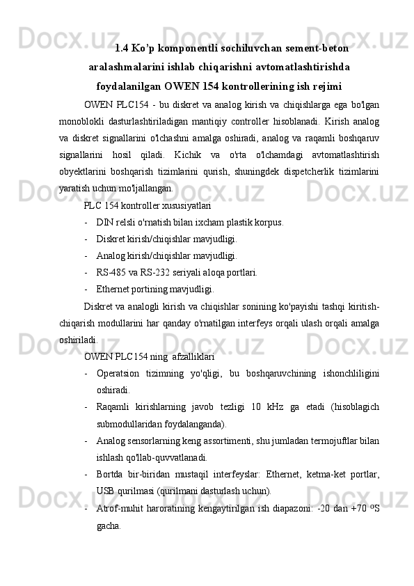 1.4 Ko’p komponentli sochiluvchan sement-beton
aralashmalarini ishlab chiqarishni avtomatlashtirishda
foydalanilgan OWEN 154 kontrollerining ish rejimi
OWEN  PLC154  -   bu   diskret   va  analog   kirish   va   chiqishlarga   ega   bo'lgan
monoblokli   dasturlashtiriladigan   mantiqiy   controller   hisoblanadi.   Kirish   analog
va   diskret   signallarini   o'lchashni   amalga   oshiradi,   analog   va   raqamli   boshqaruv
signallarini   hosil   qiladi.   Kichik   va   o'rta   o'lchamdagi   avtomatlashtirish
obyektlarini   boshqarish   tizimlarini   qurish,   shuningdek   dispetcherlik   tizimlarini
yaratish uchun mo'ljallangan.
PLC 154 kontroller xususiyatlari
- DIN relsli o'rnatish bilan ixcham plastik korpus.
- Diskret kirish/chiqishlar mavjudligi.
- Analog kirish/chiqishlar mavjudligi.
- RS-485 va RS-232 seriyali aloqa portlari.
- Ethernet portining mavjudligi.
Diskret va analogli kirish va chiqishlar sonining ko'payishi  tashqi kiritish-
chiqarish modullarini har qanday o'rnatilgan interfeys orqali ulash orqali amalga
oshiriladi.
OWEN PLC154 ning  afzalliklari
- Operatsion   tizimning   yo'qligi,   bu   boshqaruvchining   ishonchliligini
oshiradi.
- Raqamli   kirishlarning   javob   tezligi   10   kHz   ga   etadi   (hisoblagich
submodullaridan foydalanganda).
- Analog sensorlarning keng assortimenti, shu jumladan termojuftlar bilan
ishlash qo'llab-quvvatlanadi.
- Bortda   bir-biridan   mustaqil   interfeyslar:   Ethernet,   ketma-ket   portlar,
USB qurilmasi (qurilmani dasturlash uchun).
- Atrof-muhit   haroratining   kengaytirilgan   ish   diapazoni:   -20   dan   +70   ⁰ S
gacha. 