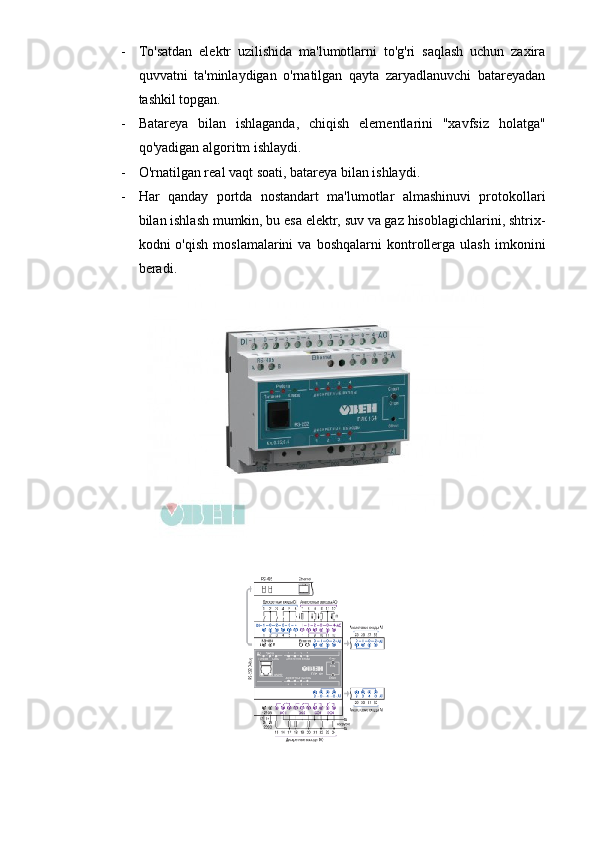 - To'satdan   elektr   uzilishida   ma'lumotlarni   to'g'ri   saqlash   uchun   zaxira
quvvatni   ta'minlaydigan   o'rnatilgan   qayta   zaryadlanuvchi   batareyadan
tashkil topgan. 
- Batareya   bilan   ishlaganda,   chiqish   elementlarini   "xavfsiz   holatga"
qo'yadigan algoritm ishlaydi.
- O'rnatilgan real vaqt soati, batareya bilan ishlaydi.
- Har   qanday   portda   nostandart   ma'lumotlar   almashinuvi   protokollari
bilan ishlash mumkin, bu esa elektr, suv va gaz hisoblagichlarini, shtrix-
kodni   o'qish   moslamalarini   va   boshqalarni   kontrollerga   ulash   imkonini
beradi. 