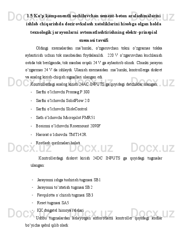 1.5 Ko’p komponentli sochiluvchan sement-beton aralashmalarini
ishlab chiqarishda dozirovkalash xatoliklarini hisobga olgan holda
texnologik jarayonlarni avtomatlashtirishning elektr-prinspial
sxemasi tavsifi
Oldingi   sxemalardan   ma’lumki,   o’zgaruvchan   tokni   o’zgramas   tokka
aylantirish   uchun   tok   manbaidan   foydalanildi.     220   V   o’zgaruvchan   kuchlanish
ostida tok berilganda, tok manbai orqali 24 V ga aylantirib olindi.  Chunki jarayon
o’zgarmas 24 V da ishlaydi. Ulanish sxemasidan   ma’lumki, kontrollerga diskret
va analog kirish-chiqish signallari ulangan edi.  
Kontrollerdagi analog kirish 24AC INPUTS ga quyidagi datchiklar ulangan:
- Sarfni o’lchovchi Promag P 300
- Sarfni o’lchovchi SolidFlow 2.0
- Sarfni o’lchovchi SlideControl
- Sath o’lchovchi  Micropilot FMR51 
- Bosimni o’lchovchi Rosemount 2090F 
- Harorat o`lchovchi TMT142R
- Rostlash qurilmalari holati.
    Kontrollerdagi   diskret   kirish   24DC   INPUTS   ga   quyidagi   tugmalar
ulangan:
- Jarayonni ishga tushirish tugmasi SB1
- Jarayonni to’xtatish tugmasi SB2
- Favqulotta o`chirish tugmasi SB3
- Reset tugmasi SA5
- KK dvigatel himoya relelari
Ushbu   tugmalardan   kelayotgan   axborotlarni   kontroller   quyidagi   kodlar
bo’yicha qabul qilib oladi: 