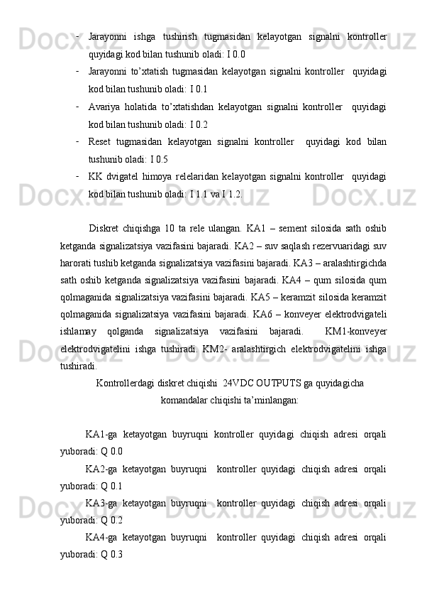 - Jarayonni   ishga   tushirish   tugmasidan   kelayotgan   signalni   kontroller
quyidagi kod bilan tushunib oladi: I 0.0
- Jarayonni   to’xtatish   tugmasidan   kelayotgan   signalni   kontroller     quyidagi
kod bilan tushunib oladi: I 0.1
- Avariya   holatida   to’xtatishdan   kelayotgan   signalni   kontroller     quyidagi
kod bilan tushunib oladi: I 0.2
- Reset   tugmasidan   kelayotgan   signalni   kontroller     quyidagi   kod   bilan
tushunib oladi: I 0.5
- KK   dvigatel   himoya   relelaridan   kelayotgan   signalni   kontroller     quyidagi
kod bilan tushunib oladi: I 1.1 va I 1.2.
  Diskret   chiqishga   10   ta   rele   ulangan.   KA1   –   sement   silosida   sath   oshib
ketganda signalizatsiya vazifasini bajaradi. KA2 – suv saqlash rezervuaridagi suv
harorati tushib ketganda signalizatsiya vazifasini bajaradi. KA3 – aralashtirgichda
sath   oshib   ketganda   signalizatsiya   vazifasini   bajaradi.   KA4   –   qum   silosida   qum
qolmaganida signalizatsiya vazifasini bajaradi. KA5 – keramzit silosida keramzit
qolmaganida  signalizatsiya  vazifasini   bajaradi.   KA6  –  konveyer   elektrodvigateli
ishlamay   qolganda   signalizatsiya   vazifasini   bajaradi.     KM1-konveyer
elektrodvigatelini   ishga   tushiradi.   KM2-   aralashtirgich   elektrodvigatelini   ishga
tushiradi. 
Kontrollerdagi diskret chiqishi  24VDC OUTPUTS ga quyidagicha
komandalar chiqishi ta’minlangan:
KA1-ga   ketayotgan   buyruqni   kontroller   quyidagi   chiqish   adresi   orqali
yuboradi: Q 0.0
KA2-ga   ketayotgan   buyruqni     kontroller   quyidagi   chiqish   adresi   orqali
yuboradi: Q 0.1
KA3-ga   ketayotgan   buyruqni     kontroller   quyidagi   chiqish   adresi   orqali
yuboradi: Q 0.2
KA4-ga   ketayotgan   buyruqni     kontroller   quyidagi   chiqish   adresi   orqali
yuboradi: Q 0.3 