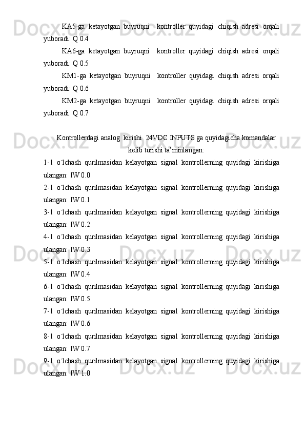 KA5-ga   ketayotgan   buyruqni     kontroller   quyidagi   chiqish   adresi   orqali
yuboradi: Q 0.4
KA6-ga   ketayotgan   buyruqni     kontroller   quyidagi   chiqish   adresi   orqali
yuboradi: Q 0.5
KM1-ga   ketayotgan   buyruqni     kontroller   quyidagi   chiqish   adresi   orqali
yuboradi: Q 0.6
KM2-ga   ketayotgan   buyruqni     kontroller   quyidagi   chiqish   adresi   orqali
yuboradi: Q 0.7
Kontrollerdagi analog  kirishi  24VDC INPUTS ga quyidagicha komandalar
kelib turishi ta’minlangan:
1-1   o`lchash   qurilmasidan   kelayotgan   signal   kontrollerning   quyidagi   kirishiga
ulangan: IW 0.0 
2-1   o`lchash   qurilmasidan   kelayotgan   signal   kontrollerning   quyidagi   kirishiga
ulangan: IW 0.1
3-1   o`lchash   qurilmasidan   kelayotgan   signal   kontrollerning   quyidagi   kirishiga
ulangan: IW 0.2
4-1   o`lchash   qurilmasidan   kelayotgan   signal   kontrollerning   quyidagi   kirishiga
ulangan: IW 0.3
5-1   o`lchash   qurilmasidan   kelayotgan   signal   kontrollerning   quyidagi   kirishiga
ulangan: IW 0.4
6-1   o`lchash   qurilmasidan   kelayotgan   signal   kontrollerning   quyidagi   kirishiga
ulangan: IW 0.5
7-1   o`lchash   qurilmasidan   kelayotgan   signal   kontrollerning   quyidagi   kirishiga
ulangan: IW 0.6
8-1   o`lchash   qurilmasidan   kelayotgan   signal   kontrollerning   quyidagi   kirishiga
ulangan: IW 0.7 
9-1   o`lchash   qurilmasidan   kelayotgan   signal   kontrollerning   quyidagi   kirishiga
ulangan: IW 1.0  