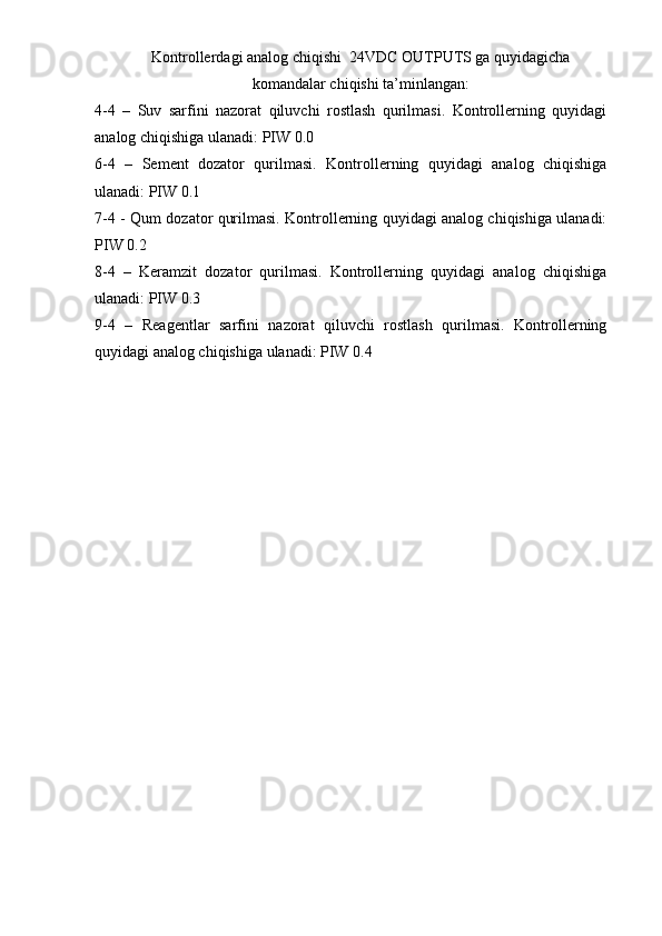 Kontrollerdagi analog chiqishi  24VDC OUTPUTS ga quyidagicha
komandalar chiqishi ta’minlangan:
4-4   –   Suv   sarfini   nazorat   qiluvchi   rostlash   qurilmasi.   Kontrollerning   quyidagi
analog chiqishiga ulanadi: PIW 0.0
6-4   –   Sement   dozator   qurilmasi.   Kontrollerning   quyidagi   analog   chiqishiga
ulanadi: PIW 0.1
7-4 - Qum dozator qurilmasi. Kontrollerning quyidagi analog chiqishiga ulanadi:
PIW 0.2
8-4   –   Keramzit   dozator   qurilmasi.   Kontrollerning   quyidagi   analog   chiqishiga
ulanadi: PIW 0.3
9-4   –   Reagentlar   sarfini   nazorat   qiluvchi   rostlash   qurilmasi.   Kontrollerning
quyidagi analog chiqishiga ulanadi: PIW 0.4 