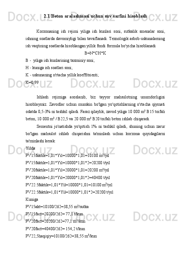 2.1 Beton aralashmasi uchun suv sarfini hisoblash
Korxonaning   ish   rejimi   yiliga   ish   kunlari   soni,   sutkalik   smenalar   soni,
ishning soatlarda davomiyligi bilan tavsiflanadi. Texnologik asbob-uskunalarning
ish vaqtining soatlarda hisoblangan yillik fondi formula bo'yicha hisoblanadi
B=N*CH*K
B -  yiliga ish kunlarining taxminiy soni;
H - kuniga ish soatlari soni;
K - uskunaning o'rtacha yillik koeffitsienti;
K=0,99
Ishlash   rejimiga   asoslanib,   biz   tayyor   mahsulotning   unumdorligini
hisoblaymiz.   Zavodlar   uchun   mumkin   bo'lgan   yo'qotishlarning   o'rtacha   qiymati
odatda 0,5-3% ni tashkil qiladi. Faraz qilaylik, zavod yiliga 10 000 m 3
 B15 toifali
beton, 10 000 m 3
 / B22,5 va 20 000 m 3
 B20 toifali beton ishlab chiqaradi.
Sementni   jo'natishda   yo'qotish   1%   ni   tashkil   qiladi,   shuning   uchun   zarur
bo'lgan   mahsulot   ishlab   chiqarishni   ta'minlash   uchun   korxona   quyidagilarni
ta'minlashi kerak:
Yilda
PV15faktik=1,01*Yil=10000*1,01=10100 m 3
/yil
PV15faktik=1,01*Yil=10000*1,01*2=20200 t/yil
PV20faktik=1,01*Yil=20000*1,01=20200 m 3
/yil
PV20faktik=1,01*Yil=20000*1,01*2=40400 t/yil
PV22.5faktik=1,01*Yil=10000*1,01=10100 m 3
/yil
PV22.5faktik=1,01*Yil=10000*1,01*2=20200 t/yil
Kuniga
PV15akt=10100/262=38,55 m 3
/sutka
PV15fact=20200/262= 77,1 t/kun
PV20fact=20200/262=77,1 m 3
/kun
PV20fact=40400/262= 154,2 t/kun
PV22,5haqiqiy=10100/262=38,55 m 3
/kun 