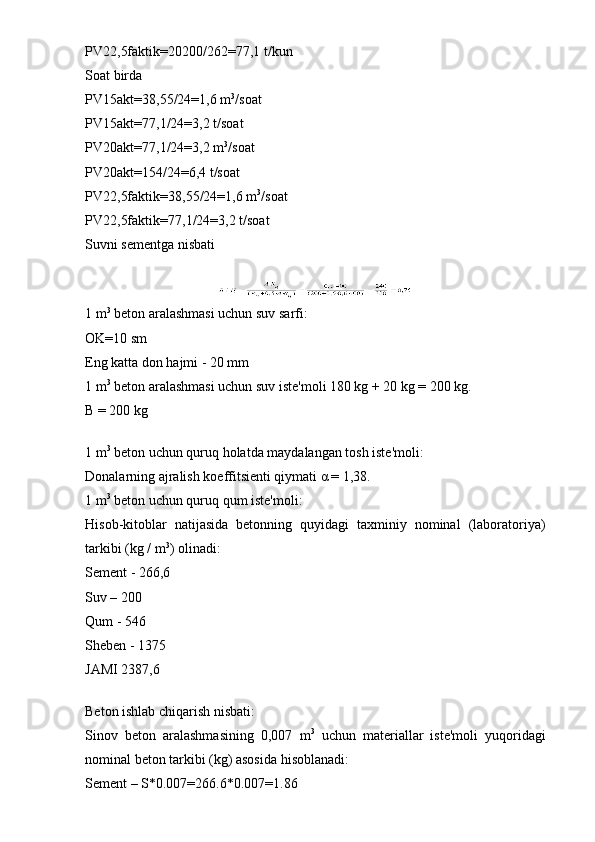 PV22,5faktik=20200/262=77,1 t/kun
Soat birda
PV15akt=38,55/24=1,6 m 3
/soat
PV15akt=77,1/24=3,2 t/soat
PV20akt=77,1/24=3,2 m 3
/soat
PV20akt=154/24=6,4 t/soat
PV22,5faktik=38,55/24=1,6 m 3
/soat
PV22,5faktik=77,1/24=3,2 t/soat 
Suvni sementga nisbati
1 m 3
 beton aralashmasi uchun suv sarfi:
OK=10 sm
Eng katta don hajmi - 20 mm
1 m 3
 beton aralashmasi uchun suv iste'moli 180 kg + 20 kg = 200 kg.
B = 200 kg
1 m 3
 beton uchun quruq holatda maydalangan tosh iste'moli:
Donalarning ajralish koeffitsienti qiymati α = 1,38.
1 m 3
 beton uchun quruq qum iste'moli:
Hisob-kitoblar   natijasida   betonning   quyidagi   taxminiy   nominal   (laboratoriya)
tarkibi (kg / m 3
) olinadi:
Sement - 266,6
Suv – 200
Qum - 546
Sheben - 1375
JAMI 2387,6
Beton ishlab chiqarish nisbati:
Sinov   beton   aralashmasining   0,007   m 3
  uchun   materiallar   iste'moli   yuqoridagi
nominal beton tarkibi (kg) asosida hisoblanadi:
Sement – S*0.007=266.6*0.007=1.86 