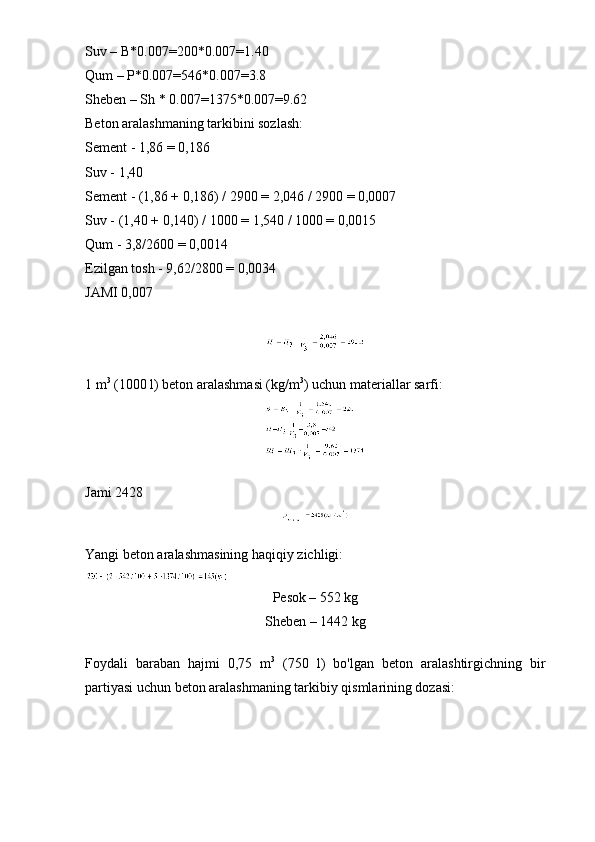 Suv – B*0.007=200*0.007=1.40 
Qum – P*0.007=546*0.007=3.8
Sheben – Sh * 0.007=1375*0.007=9.62
Beton aralashmaning tarkibini sozlash:
Sement - 1,86 = 0,186
Suv - 1,40
Sement - (1,86 + 0,186) / 2900 = 2,046 / 2900 = 0,0007
Suv - (1,40 + 0,140) / 1000 = 1,540 / 1000 = 0,0015
Qum - 3,8/2600 = 0,0014
Ezilgan tosh - 9,62/2800 = 0,0034
JAMI 0,007
1 m 3
 (1000 l) beton aralashmasi (kg/m 3
) uchun materiallar sarfi:
Jami 2428
Yangi beton aralashmasining haqiqiy zichligi:
Pesok – 552 kg
Sheben – 1442 kg
Foydali   baraban   hajmi   0,75   m 3
  (750   l)   bo'lgan   beton   aralashtirgichning   bir
partiyasi uchun beton aralashmaning tarkibiy qismlarining dozasi: 