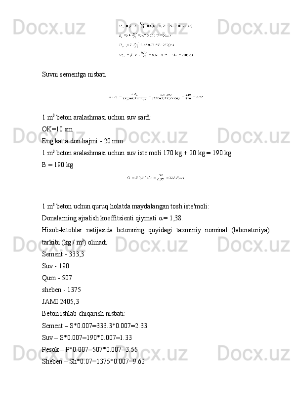 Suvni sementga nisbati
1 m 3
 beton aralashmasi uchun suv sarfi:
OK=10 sm
Eng katta don hajmi - 20 mm
1 m 3
 beton aralashmasi uchun suv iste'moli 170 kg + 20 kg = 190 kg.
B = 190 kg
1 m 3
 beton uchun quruq holatda maydalangan tosh iste'moli:
Donalarning ajralish koeffitsienti qiymati α = 1,38.
Hisob-kitoblar   natijasida   betonning   quyidagi   taxminiy   nominal   (laboratoriya)
tarkibi (kg / m 3
) olinadi:
Sement - 333,3
Suv - 190
Qum - 507
sheben - 1375
JAMI 2405,3
Beton ishlab chiqarish nisbati:
Sement – S*0.007=333.3*0.007=2.33
Suv – S*0.007=190*0.007=1.33
Pesok – P*0.007=507*0.007=3.55
Sheben – Sh*0.07=1375*0.007=9.62 