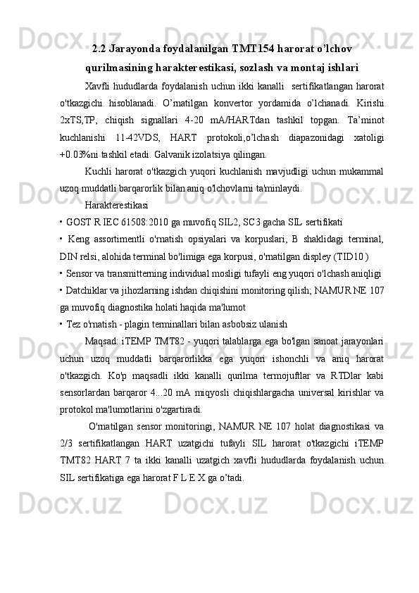 2.2 Jarayonda foydalanilgan TMT154 harorat o’lchov
qurilmasining harakterestikasi, sozlash va montaj ishlari
Xavfli   hududlarda  foydalanish   uchun   ikki   kanalli     sertifikatlangan   harorat
o'tkazgichi   hisoblanadi.   O’rnatilgan   konvertor   yordamida   o’lchanadi.   Kirishi
2xTS,TP,   chiqish   signallari   4-20   mA/HARTdan   tashkil   topgan.   Ta’minot
kuchlanishi   11-42VDS,   HART   protokoli,o’lchash   diapazonidagi   xatoligi
+0.03%ni tashkil etadi. Galvanik izolatsiya qilingan.
Kuchli   harorat   o'tkazgich   yuqori   kuchlanish   mavjudligi   uchun  mukammal
uzoq muddatli barqarorlik bilan aniq o'lchovlarni ta'minlaydi.
Harakterestikasi 
• GOST R IEC 61508:2010 ga muvofiq SIL2, SC3 gacha SIL sertifikati
•   Keng   assortimentli   o'rnatish   opsiyalari   va   korpuslari,   B   shaklidagi   terminal,
DIN relsi, alohida terminal bo'limiga ega korpusi, o'rnatilgan displey (TID10 )
• Sensor va transmitterning individual mosligi tufayli eng yuqori o'lchash aniqligi
• Datchiklar va jihozlarning ishdan chiqishini monitoring qilish; NAMUR NE 107
ga muvofiq diagnostika holati haqida ma'lumot
• Tez o'rnatish - plagin terminallari bilan asbobsiz ulanish
Maqsad: iTEMP TMT82 - yuqori talablarga ega bo'lgan sanoat jarayonlari
uchun   uzoq   muddatli   barqarorlikka   ega   yuqori   ishonchli   va   aniq   harorat
o'tkazgich.   Ko'p   maqsadli   ikki   kanalli   qurilma   termojuftlar   va   RTDlar   kabi
sensorlardan   barqaror   4...20   mA   miqyosli   chiqishlargacha   universal   kirishlar   va
protokol ma'lumotlarini o'zgartiradi.
  O'rnatilgan   sensor   monitoringi,   NAMUR   NE   107   holat   diagnostikasi   va
2/3   sertifikatlangan   HART   uzatgichi   tufayli   SIL   harorat   o'tkazgichi   iTEMP
TMT82   HART   7   ta   ikki   kanalli   uzatgich   xavfli   hududlarda   foydalanish   uchun
SIL sertifikatiga ega harorat F L E X ga o’tadi. 