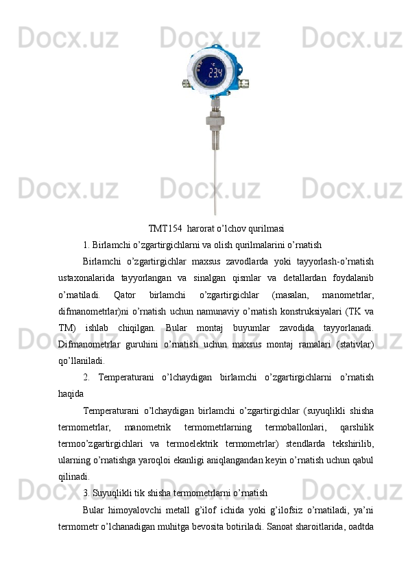 TMT154  harorat o’lchov qurilmasi
1. Birlamchi o’zgartirgichlarni va olish qurilmalarini o’rnatish
Birlamchi   o’zgartirgichlar   maxsus   zavodlarda   yoki   tayyorlash-o’rnatish
ustaxonalarida   tayyorlangan   va   sinalgan   qismlar   va   detallardan   foydalanib
o’rnatiladi.   Qator   birlamchi   o’zgartirgichlar   (masalan,   manometrlar,
difmanometrlar)ni   o’rnatish   uchun  namunaviy   o’rnatish   konstruksiyalari   (TK   va
TM)   ishlab   chiqilgan.   Bular   montaj   buyumlar   zavodida   tayyorlanadi.
Difmanometrlar   guruhini   o’rnatish   uchun   maxsus   montaj   ramalari   (stativlar)
qo’llaniladi. 
2.   Temperaturani   o’lchaydigan   birlamchi   o’zgartirgichlarni   o’rnatish
haqida
Temperaturani   o’lchaydigan   birlamchi   o’zgartirgichlar   (suyuqlikli   shisha
termometrlar,   manometrik   termometrlarning   termoballonlari,   qarshilik
termoo’zgartirgichlari   va   termoelektrik   termometrlar)   stendlarda   tekshirilib,
ularning o’rnatishga yaroqloi ekanligi aniqlangandan keyin o’rnatish uchun qabul
qilinadi. 
3. Suyuqlikli tik shisha termometrlarni o’rnatish
Bular   himoyalovchi   metall   g’ilof   ichida   yoki   g’ilofsiz   o’rnatiladi,   ya’ni
termometr o’lchanadigan muhitga bevosita botiriladi. Sanoat sharoitlarida, oadtda 