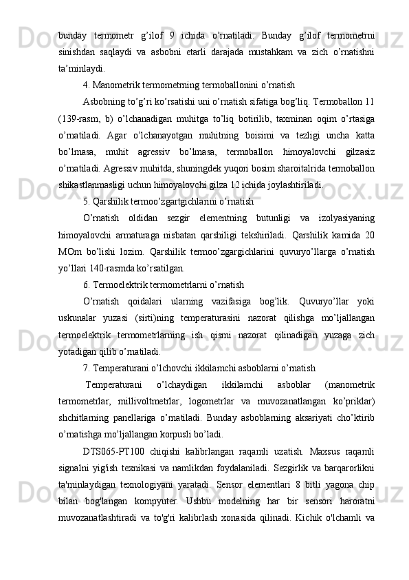 bunday   termometr   g’ilof   9   ichida   o’rnatiladi.   Bunday   g’ilof   termometrni
sinishdan   saqlaydi   va   asbobni   etarli   darajada   mustahkam   va   zich   o’rnatishni
ta’minlaydi. 
4. Manometrik termometrning termoballonini o’rnatish
Asbobning to’g’ri ko’rsatishi uni o’rnatish sifatiga bog’liq. Termoballon 11
(139-rasm,   b)   o’lchanadigan   muhitga   to’liq   botirilib,   taxminan   oqim   o’rtasiga
o’rnatiladi.   Agar   o’lchanayotgan   muhitning   boisimi   va   tezligi   uncha   katta
bo’lmasa,   muhit   agressiv   bo’lmasa,   termoballon   himoyalovchi   gilzasiz
o’rnatiladi. Agressiv muhitda, shuningdek yuqori bosim sharoitalrida termoballon
shikastlanmasligi uchun himoyalovchi gilza 12 ichida joylashtiriladi. 
5. Qarshilik termoo’zgartgichlarini o’rnatish
O’rnatish   oldidan   sezgir   elementning   butunligi   va   izolyasiyaning
himoyalovchi   armaturaga   nisbatan   qarshiligi   tekshiriladi.   Qarshilik   kamida   20
MOm   bo’lishi   lozim.   Qarshilik   termoo’zgargichlarini   quvuryo’llarga   o’rnatish
yo’llari 140-rasmda ko’rsatilgan. 
6. Termoelektrik termometrlarni o’rnatish
O’rnatish   qoidalari   ularning   vazifasiga   bog’lik.   Quvuryo’llar   yoki
uskunalar   yuzasi   (sirti)ning   temperaturasini   nazorat   qilishga   mo’ljallangan
termoelektrik   termometrlarning   ish   qismi   nazorat   qilinadigan   yuzaga   zich
yotadigan qilib o’rnatiladi.  
7. Temperaturani o’lchovchi ikkilamchi asboblarni o’rnatish
  Temperaturani   o’lchaydigan   ikkilamchi   asboblar   (manometrik
termometrlar,   millivoltmetrlar,   logometrlar   va   muvozanatlangan   ko’priklar)
shchitlarning   panellariga   o’rnatiladi.   Bunday   asboblarning   aksariyati   cho’ktirib
o’rnatishga mo’ljallangan korpusli bo’ladi. 
DTS065-PT100   chiqishi   kalibrlangan   raqamli   uzatish.   Maxsus   raqamli
signalni   yig'ish   texnikasi   va   namlikdan   foydalaniladi.   Sezgirlik   va   barqarorlikni
ta'minlaydigan   texnologiyani   yaratadi.   Sensor   elementlari   8   bitli   yagona   chip
bilan   bog'langan   kompyuter.   Ushbu   modelning   har   bir   sensori   haroratni
muvozanatlashtiradi   va   to'g'ri   kalibrlash   xonasida   qilinadi.   Kichik   o'lchamli   va 