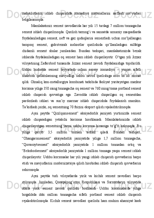 mahsulotlarini   ishlab   chiqarishda   xomashyo   materiallarini   sarflash   me’yorlari
belgilanmoqda.
Mamlakatimiz sement  zavodlarida har yili 15 turdagi 7 million tonnagacha
sement ishlab chiqarilmoqda. Qurilish tarmog‘i va sanoatda umumiy maqsadlarda
foydalaniladigan sement, neft va gaz quduqlarini sementlash uchun mo‘ljallangan
tamponj   sement,   gidrotexnik   inshootlar   qurilishida   qo‘llaniladigan   sulfatga
chidamli   sement   shular   jumlasidan.   Bundan   tashqari,   mamlakatimizda   bezak
ishlarida foydalaniladigan oq sement  ham ishlab chiqarilayotir. O‘tgan yili Jizzax
viloyatining   Zafarobod   tumanida   Jizzax   sement   zavodi   foydalanishga   topshirildi.
Ushbu   hududda   sement   tayyorlash   uchun   asosiy   xomashyo   –   yuqori   sifatli
ohaktosh   qatlamlarining   mavjudligi   ushbu   zavod   qurilishiga   asos   bo‘lib   xizmat
qildi. Olmaliq kon-metallurgiya kombinati tarkibida faoliyat yuritayotgan mazkur
korxona yiliga 350 ming tonnagacha oq sement va 760 ming tonna portland sement
ishlab   chiqarish   quvvatiga   ega.   Zavodda   ishlab   chiqarilgan   oq   sementdan
pardozlash   ishlari   va   sun’iy   marmar   ishlab   chiqarishda   foydalanish   mumkin.
Ta’kidlash joizki, oq sementning 70 foizini eksport qilish rejalashtirilmoqda.  
Ayni   paytda   “Qizilqumsement”   aksiyadorlik   jamiyati   yurtimizda   sement
ishlab   chiqaradigan   yetakchi   korxona   hisoblanadi.   Mamlakatimizda   ishlab
chiqarilayotgan   sementning   yarmi   ushbu   korxona   hissasiga   to‘g‘ri   kelmoqda.   Bu
yiliga   qariyb   3,5   million   tonnani   tashkil   qiladi.   Bundan   tashqari,
“Ohangaronsement”   aksiyadorlik   jamiyatida   yiliga   1,7   million   tonnagacha,
“Quvasoytsement”   aksiyadorlik   jamiyatida   1   million   tonnadan   ortiq   va
“Bekobodsement”   aksiyadorlik  jamiyatida  1  million  tonnaga yaqin  sement  ishlab
chiqarilayotir. Ushbu korxonalar har yili yangi ishlab chiqarish quvvatlarini barpo
etish va mavjudlarini modernizatsiya qilish hisobidan ishlab chiqarish quvvatlarini
oshirmoqda.
Ayni   paytda   turli   viloyatlarda   yirik   va   kichik   sement   zavodlari   barpo
etilmoqda.   Jumladan,   Qoraqalpog‘iston   Respublikasi   va   Surxondaryo   viloyatida
ikkita   yirik   sement   zavodi   qurilishi   boshlandi.   Ushbu   korxonalarda   yiliga
birgalikda   ikki   million   tonnagacha   sifatli   portland   sement   ishlab   chiqarish
rejalashtirilmoqda.   Kichik   sement   zavodlari   qurilishi   ham   muhim   ahamiyat   kasb 