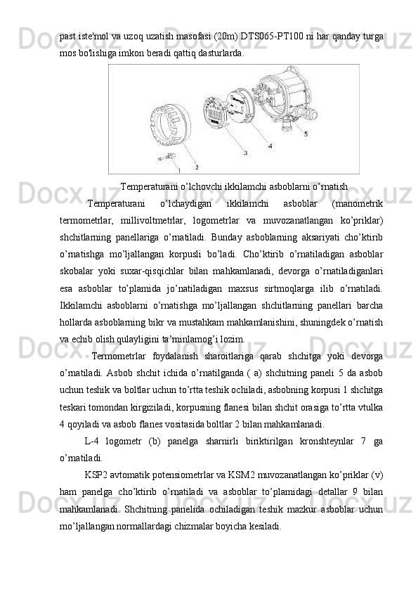 past iste'mol va uzoq uzatish masofasi (20m) DTS065-PT100   ni har qanday turga
mos bo'lishiga imkon beradi qattiq dasturlarda.
Temperaturani o’lchovchi ikkilamchi asboblarni o’rnatish
  Temperaturani   o’lchaydigan   ikkilamchi   asboblar   (manometrik
termometrlar,   millivoltmetrlar,   logometrlar   va   muvozanatlangan   ko’priklar)
shchitlarning   panellariga   o’rnatiladi.   Bunday   asboblarning   aksariyati   cho’ktirib
o’rnatishga   mo’ljallangan   korpusli   bo’ladi.   Cho’ktirib   o’rnatiladigan   asboblar
skobalar   yoki   suxar-qisqichlar   bilan   mahkamlanadi,   devorga   o’rnatiladiganlari
esa   asboblar   to’plamida   jo’natiladigan   maxsus   sirtmoqlarga   ilib   o’rnatiladi.
Ikkilamchi   asboblarni   o’rnatishga   mo’ljallangan   shchitlarning   panellari   barcha
hollarda asboblarning bikr va mustahkam mahkamlanishini, shuningdek o’rnatish
va echib olish qulayligini ta’minlamog’i lozim. 
  Termometrlar   foydalanish   sharoitlariga   qarab   shchitga   yoki   devorga
o’rnatiladi.   Asbob   shchit   ichida   o’rnatilganda   (   a)   shchitning   paneli   5   da   asbob
uchun teshik va boltlar uchun to’rtta teshik ochiladi, asbobning korpusi 1 shchitga
teskari tomondan kirgiziladi, korpusning flanesi bilan shchit orasiga to’rtta vtulka
4 qoyiladi va asbob flanes vositasida boltlar 2 bilan mahkamlanadi. 
L-4   logometr   (b)   panelga   sharnirli   biriktirilgan   kronshteynlar   7   ga
o’rnatiladi. 
KSP2 avtomatik potensiometrlar va KSM2 muvozanatlangan ko’priklar (v)
ham   panelga   cho’ktirib   o’rnatiladi   va   asboblar   to’plamidagi   detallar   9   bilan
mahkamlanadi.   Shchitning   panelida   ochiladigan   teshik   mazkur   asboblar   uchun
mo’ljallangan normallardagi chizmalar boyicha kesiladi.  