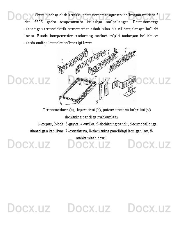 Shuni hisobga olish kerakki, potensiometrlar agressiv bo’lmagan muhitda 5
dan   550S   gacha   temperaturada   ishlashga   mo’ljallangan.   Potensiometrga
ulanadigan   termoelektrik   termometrlar   asbob   bilan   bir   xil   darajalangan   bo’lishi
lozim.   Bunda   kompensasion   simlarning   markasi   to’g’ri   tanlangan   bo’lishi   va
ularda oraliq ulanmalar bo’lmasligi lozim. 
Termometrlarni (a),  logometrni (b), potensiometr va ko’prikni (v)
shchitning paneliga mahkamlash:
1-korpus, 2-bolt, 3-gayka, 4-vtulka, 5-shchitning paneli, 6-termoballonga
ulanadigan kapillyar, 7-kronshteyn, 8-shchitning panelidagi kesilgan joy, 9-
mahkamlash detail. 