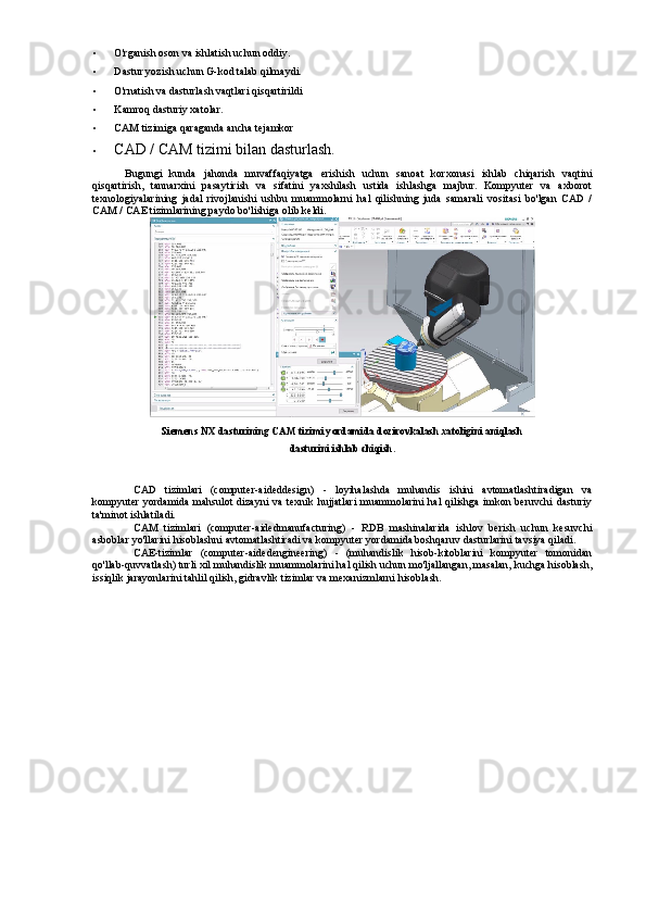 • O'rganish oson va ishlatish uchun oddiy.
• Dastur yozish uchun G-kod talab qilmaydi.
• O'rnatish va dasturlash vaqtlari qisqartirildi
• Kamroq dasturiy xatolar.
• CAM tizimiga qaraganda ancha tejamkor
• CAD / CAM tizimi bilan dasturlash.
Bugungi   kunda   jahonda   muvaffaqiyatga   erishish   uchun   sanoat   korxonasi   ishlab   chiqarish   vaqtini
qisqartirish,   tannarxini   pasaytirish   va   sifatini   yaxshilash   ustida   ishlashga   majbur.   Kompyuter   va   axborot
texnologiyalarining   jadal   rivojlanishi   ushbu   muammolarni   hal   qilishning   juda   samarali   vositasi   bo'lgan   CAD   /
CAM / CAE tizimlarining paydo bo'lishiga olib keldi.
Siemens NX dasturining CAM tizimi yordamida dozirovkalash xatoligini aniqlash
dasturini ishlab chiqish.
CAD   tizimlari   (computer-aideddesign)   -   loyihalashda   muhandis   ishini   avtomatlashtiradigan   va
kompyuter  yordamida  mahsulot  dizayni  va texnik hujjatlari  muammolarini  hal  qilishga imkon beruvchi  dasturiy
ta'minot ishlatiladi.
CAM   tizimlari   (computer-aidedmanufacturing)   -   RDB   mashinalarida   ishlov   berish   uchun   kesuvchi
asboblar yo'llarini hisoblashni avtomatlashtiradi va kompyuter yordamida boshqaruv dasturlarini tavsiya qiladi.
CAE-tizimlar   (computer-aidedengineering)   -   (muhandislik   hisob-kitoblarini   kompyuter   tomonidan
qo'llab-quvvatlash) turli xil muhandislik muammolarini hal qilish uchun mo'ljallangan, masalan, kuchga hisoblash,
issiqlik jarayonlarini tahlil qilish, gidravlik tizimlar va mexanizmlarni hisoblash. 