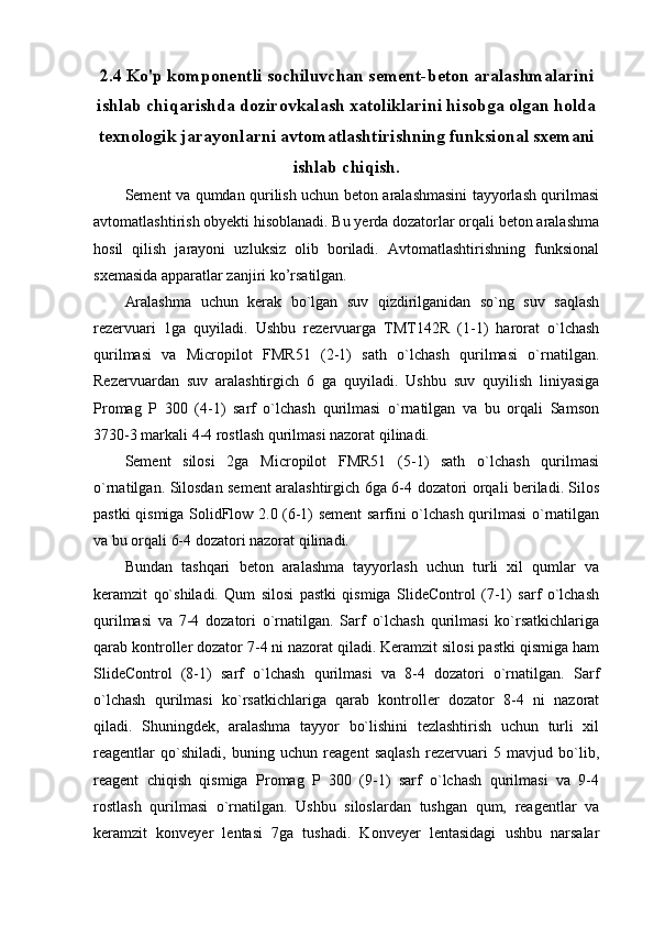 2.4 Ko'p komponentli sochiluvchan sement-beton aralashmalarini
ishlab chiqarishda dozirovkalash xatoliklarini hisobga olgan holda
texnologik jarayonlarni avtomatlashtirishning funksional sxemani
ishlab chiqish.
Sement va qumdan qurilish uchun beton aralashmasini tayyorlash qurilmasi
avtomatlashtirish obyekti hisoblanadi. Bu yerda dozatorlar orqali beton aralashma
hosil   qilish   jarayoni   uzluksiz   olib   boriladi.   Avtomatlashtirishning   funksional
sxemasida apparatlar zanjiri ko’rsatilgan. 
Aralashma   uchun   kerak   bo`lgan   suv   qizdirilganidan   so`ng   suv   saqlash
rezervuari   1ga   quyiladi.   Ushbu   rezervuarga   TMT142R   (1-1)   harorat   o`lchash
qurilmasi   va   Micropilot   FMR51   (2-1)   sath   o`lchash   qurilmasi   o`rnatilgan.
Rezervuardan   suv   aralashtirgich   6   ga   quyiladi.   Ushbu   suv   quyilish   liniyasiga
Promag   P   300   (4-1)   sarf   o`lchash   qurilmasi   o`rnatilgan   va   bu   orqali   Samson
3730-3 markali 4-4 rostlash qurilmasi nazorat qilinadi. 
Sement   silosi   2ga   Micropilot   FMR51   (5-1)   sath   o`lchash   qurilmasi
o`rnatilgan. Silosdan sement aralashtirgich 6ga 6-4 dozatori orqali beriladi. Silos
pastki qismiga SolidFlow 2.0 (6-1) sement  sarfini o`lchash qurilmasi o`rnatilgan
va bu orqali 6-4 dozatori nazorat qilinadi.
Bundan   tashqari   beton   aralashma   tayyorlash   uchun   turli   xil   qumlar   va
keramzit   qo`shiladi.   Qum   silosi   pastki   qismiga   SlideControl   (7-1)   sarf   o`lchash
qurilmasi   va   7-4   dozatori   o`rnatilgan.   Sarf   o`lchash   qurilmasi   ko`rsatkichlariga
qarab kontroller dozator 7-4 ni nazorat qiladi. Keramzit silosi pastki qismiga ham
SlideControl   (8-1)   sarf   o`lchash   qurilmasi   va   8-4   dozatori   o`rnatilgan.   Sarf
o`lchash   qurilmasi   ko`rsatkichlariga   qarab   kontroller   dozator   8-4   ni   nazorat
qiladi.   Shuningdek,   aralashma   tayyor   bo`lishini   tezlashtirish   uchun   turli   xil
reagentlar   qo`shiladi,   buning   uchun   reagent   saqlash   rezervuari   5   mavjud   bo`lib,
reagent   chiqish   qismiga   Promag   P   300   (9-1)   sarf   o`lchash   qurilmasi   va   9-4
rostlash   qurilmasi   o`rnatilgan.   Ushbu   siloslardan   tushgan   qum,   reagentlar   va
keramzit   konveyer   lentasi   7ga   tushadi.   Konveyer   lentasidagi   ushbu   narsalar 