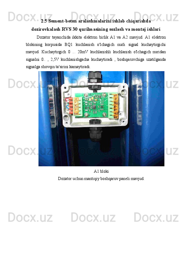 2.5 Sement-beton aralashmalarini ishlab chiqarishda
dozirovkalash RVS 30 qurilmasining sozlash va montaj ishlari
Dozator   tayanchida   ikkita   elektron   birlik   A1   va   A2   mavjud.   A1   elektron
blokining   korpusida   BQ1   kuchlanish   o'lchagich   nurli   signal   kuchaytirgichi
mavjud.   Kuchaytirgich   0   ...   20mV   kuchlanishli   kuchlanish   o'lchagich   nuridan
signalni   0..   ,   2,5V   kuchlanishgacha   kuchaytiradi   ,   boshqaruvchiga   uzatilganda
signalga shovqin ta'sirini kamaytiradi.
A1 bloki
Dozator uchun mantiqiy boshqaruv paneli mavjud. 