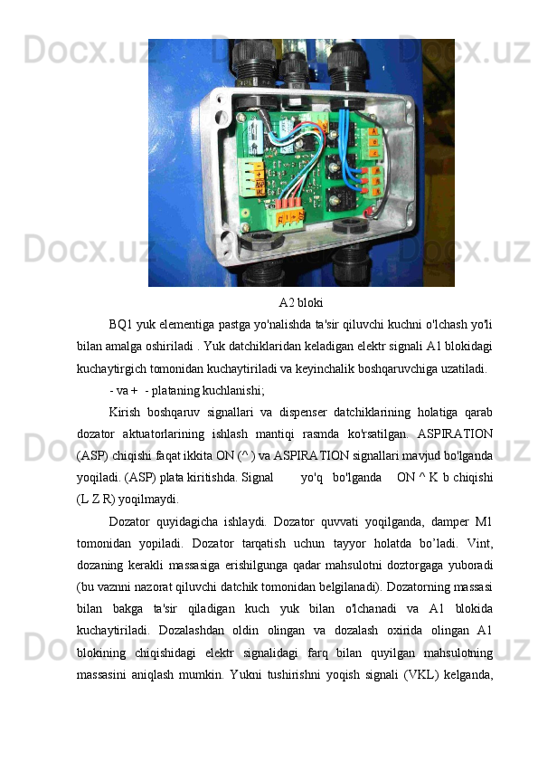 A2 bloki
BQ1 yuk elementiga pastga yo'nalishda ta'sir qiluvchi kuchni o'lchash yo'li
bilan amalga oshiriladi . Yuk datchiklaridan keladigan elektr signali A1 blokidagi
kuchaytirgich tomonidan kuchaytiriladi va keyinchalik boshqaruvchiga uzatiladi.
- va +  - plataning kuchlanishi;
Kirish   boshqaruv   signallari   va   dispenser   datchiklarining   holatiga   qarab
dozator   aktuatorlarining   ishlash   mantiqi   rasmda   ko'rsatilgan.   ASPIRATION
(ASP) chiqishi faqat ikkita ON (^ ) va ASPIRATION signallari mavjud bo'lganda
yoqiladi. (ASP) plata kiritishda. Signal  yo'q  bo'lganda  ON ^ K b chiqishi
(L Z R) yoqilmaydi.
Dozator   quyidagicha   ishlaydi.   Dozator   quvvati   yoqilganda,   damper   M1
tomonidan   yopiladi.   Dozator   tarqatish   uchun   tayyor   holatda   bo’ladi.   Vint,
dozaning   kerakli   massasiga   erishilgunga   qadar   mahsulotni   doztorgaga   yuboradi
(bu vaznni nazorat qiluvchi datchik tomonidan belgilanadi). Dozatorning massasi
bilan   bakga   ta'sir   qiladigan   kuch   yuk   bilan   o'lchanadi   va   A1   blokida
kuchaytiriladi.   Dozalashdan   oldin   olingan   va   dozalash   oxirida   olingan   A1
blokining   chiqishidagi   elektr   signalidagi   farq   bilan   quyilgan   mahsulotning
massasini   aniqlash   mumkin.   Yukni   tushirishni   yoqish   signali   (VKL)   kelganda, 