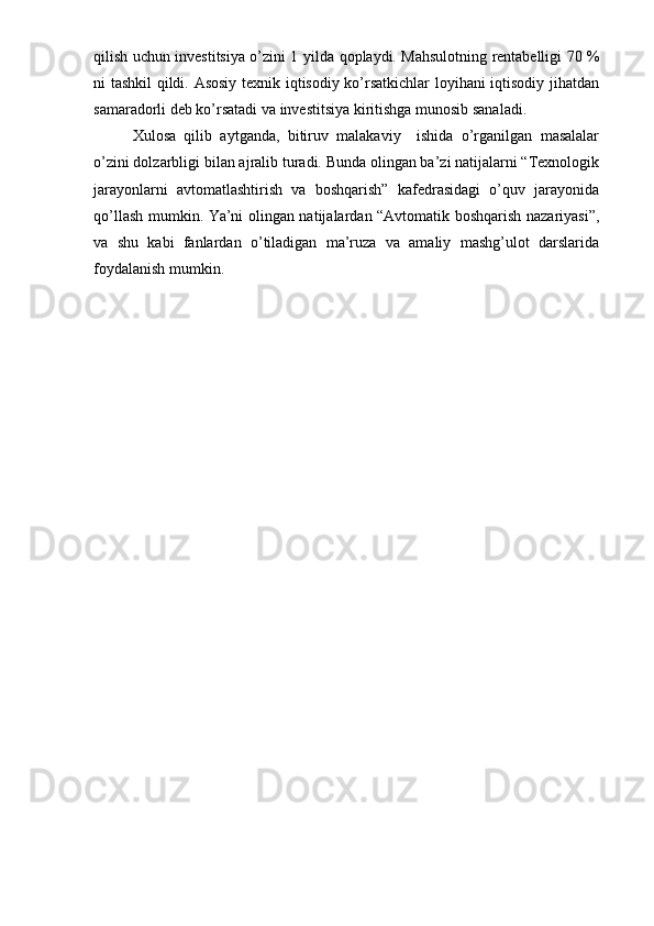 qilish uchun investitsiya o’zini 1 yilda   qoplaydi. Mahsulotning rentabelligi 70 %
ni tashkil qildi. Asosiy texnik iqtisodiy ko’rsatkichlar  loyihani iqtisodiy jihatdan
samaradorli deb ko’rsatadi va investitsiya kiritishga munosib sanaladi.
Xulosa   qilib   aytganda,   bitiruv   malakaviy     ishida   o’rganilgan   masalalar
o’zini dolzarbligi bilan ajralib turadi. Bunda olingan ba’zi natijalarni “Texnologik
jarayonlarni   avtomatlashtirish   va   boshqarish”   kafedrasidagi   o’quv   jarayonida
qo’llash mumkin. Ya’ni olingan natijalardan “Avtomatik boshqarish nazariyasi”,
va   shu   kabi   fanlardan   o’tiladigan   ma’ruza   va   amaliy   mashg’ulot   darslarida
foydalanish mumkin. 