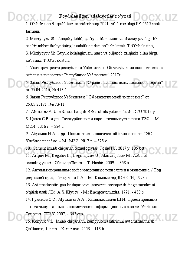 Foydalanilgan adabiyotlar ro'yxati
1.  О `zbekiston Respublikasi prezidentining 2021- yil 1-martdagi PF-4512 sonli 
farmoni.
2. Mirziyoyev Sh. Tanqidiy tahlil, qat’iy tartib intizom va shaxsiy javobgarlik – 
har bir rahbar faoliyatining kundalik qoidasi bo’lishi kerak. T.:O’zbekiston,
3. Mirziyoyev Sh. Buyuk kelajagimizni mard va olijanob xalqimiz bilan birga 
ko’ramiz. T .: O ’ zbekiston ,
4. Указ президента республики Узбекистан “Об углублении экономических 
реформ в энергетике Республики Узбекистан”.2017г.
5. Закон Республики Узбекистан “О рациональном использовании энергии” 
от 25.04.2016, № 413-1.
6. Закон Республики Узбекистан “ Об экологической экспертизе” от 
25.05.2017г., № 73-11.
7.  Alimbaev A. U. «Sanoat Issiqlik elektr stantsiyalari».  Tosh. DTU 2015 y.
8. Цанев С.В. и др.. Газотурбинные и паро – газовые установки ТЭС. – М., 
МЭИ. 2016 г. – 584 с.
9.  Абрамов И.А. и др.. Повышение экологической безопасности ТЭС. 
Учебное пособие. – М., МЭИ. 2017 г. – 378 с.
10.  Sement ishlab chiqarish texnologiyasi. ToshdTU, 2017 y. 105 bet.                   
11. Aripov M., Begalov B., Begimqulov U., Mamarajabov M.. Axborot 
texnologiyalari:  O’quv qo’llanma. -T: Noshir, 2009. – 368 b.  
12.  A втоматизированные информационные технологии в экономике. / Под 
редаксией проф. Титоренко Г.А. -  M .: Компьютер, ЮНИТИ, 1998 г.
13.  Avtomatlashtirilgan boshqaruv va jarayonni boshqarish diagrammalarini 
o'qitish usuli / Ed. A.S. Klyuev. - M.: Energoatomizdat, 1991. - 432 b.
14. Гулямов С.С., Мусалиев А.А., Хашимходжаев Ш.И. Проектирование 
автоматизированных экономических информационных систем. Учебник. - 
Ташкент: ТГЭУ, 2007, - 343 стр.
15. Konyux V.L. Ishlab chiqarishni kompyuterlashtirishni avtomatlashtirish. 
Qo'llanma, 1 qism. - Kemerovo: 2003. - 118 b. 