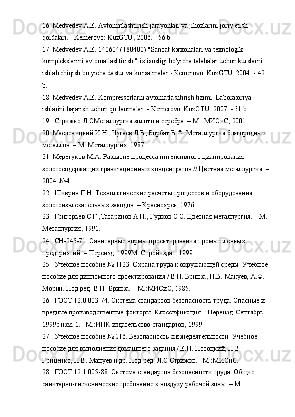 16. Medvedev A.E. Avtomatlashtirish jarayonlari va jihozlarini joriy etish 
qoidalari. - Kemerovo: KuzGTU, 2006. - 56 b.
17. Medvedev A.E. 140604 (180400) "Sanoat korxonalari va texnologik 
komplekslarini avtomatlashtirish " ixtisosligi bo'yicha talabalar uchun kurslarni 
ishlab chiqish bo'yicha dastur va ko'rsatmalar - Kemerovo: KuzGTU, 2004. - 42 
b.
18. Medvedev A.E. Kompressorlarni avtomatlashtirish tizimi. Laboratoriya 
ishlarini bajarish uchun qo'llanmalar. - Kemerovo: KuzGTU, 2007. - 31 b.
19.  Стрижко Л.СМеталлургия золото и серебра. – М.: МИСиС, 2001.
20. Масленицкий И.Н., Чугаев Л.В, Борбат В.Ф. Металлургия благородных 
металлов. – М: Металлургия, 1987.
21. Меретуков М.А. Развитие процесса интенсивного цианирования 
золотосодержащих гравитационных концентратов // Цветная металлургия. –
2004. №4.
22.  Шиврин Г.Н. Технологические расчеты процессов и оборудования 
золотоизвлекательных заводов. – Красноярск, 1976.
23.  Григорьев С.Г.,Татаринов А.П., Гудков С.С. Цветная металлургия. – М.:
Металлургия, 1991.
24.  СН-245-71. Санитарные нормы проектирования промышленных 
предприятий. – Переизд. 1999М.:Стройиздат, 1999.
25.  Учебное пособие № 1123. Охрана труда и окружающей среды: Учебное 
пособие для дипломного проектирования / В.Н. Бринза, Н.В. Мануев, А.Ф. 
Морин. Под ред. В.Н. Бринза. – М.:МИСиС, 1985.
26.  ГОСТ 12.0.003-74. Система стандартов безопасность труда. Опасные и 
вредные производственные факторы. Классификация. –Переизд. Сентябрь 
1999с изм. 1. –М.:ИПК издательство стандартов, 1999.
27.  Учебное пособие № 216. Безопасность жизнедеятельности: Учебное 
пособие для выполнения домашнего задания / Е.П. Потоцкий, Н.В. 
Гриценко, Н.В. Мануев и др. Под ред. Л.С.Стрижко. –М.:МИСиС.
28.  ГОСТ 12.1.005-88. Система стандартов безопасности труда. Общие 
санитарно-гигиенические требование к воздуху рабочей зоны. – М.:  