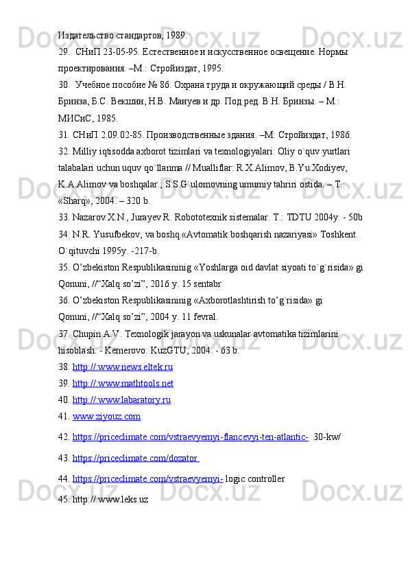Издательство стандартов, 1989.
29.  СНиП 23-05-95. Естественное и искусственное освещение. Нормы 
проектирования. –М.: Стройиздат, 1995.
30.  Учебное пособие № 86. Охрана труда и окружающий среды / В.Н. 
Бринза, Б.С. Векшин, Н.В. Мануев и др. Под ред. В.Н. Бринзы. – М.: 
МИСиС, 1985.
31. СНиП 2.09.02-85. Производственные здания. –М: Стройиздат, 1986.
32.  Milliy iqtisodda axborot tizimlari va texnologiyalari: Oliy o`quv yurtlari 
talabalari uchun uquv qo`llanma // Mualliflar: R.Х.Alimov, B.Yu.Хodiyev, 
K.A.Alimov va boshqalar.; S.S.G`ulomovning umumiy tahriri ostida. – Т.: 
«Sharq», 2004. – 320 b.
33.  Nazarov X.N., Jurayev R. Robototexni k  si s tem alar. T.: TDTU 2004y. - 50b
34. N.R. Yusufbekov, va boshq.«Avtomatik boshqarish nazariyasi» Toshkent. 
O`qituvchi 1995y. -217-b.
35. O’zbekiston Respublikasininig «Yoshlarga oid davlat siyoati to`g`risida» gi 
Qonuni, //“Хalq so’zi”, 2016 y. 15 sentabr
36. O’zbekiston Respublikasininig «Axborotlashtirish to’g`risida» gi 
Qonuni, //“Хalq so’zi”, 2004 y. 11 fevral. 
37. Chupin A.V. Texnologik jarayon va uskunalar avtomatika tizimlarini 
hisoblash. - Kemerovo: KuzGTU, 2004. - 63 b.
38.  http://:www.news.eltek.ru
39.  http://:www.mathtools.net
40.  http://:www.labaratory.ru
41.  www.ziyouz.com  
42.   https://priceclimate.com/vstraevyemyi-flancevyi-ten-atlantic-   30-kw/
43.  https://priceclimate.com/dozator       
44.   https://priceclimate.com/vstraevyemyi-  logic controller
45. http://:www.leks.uz 