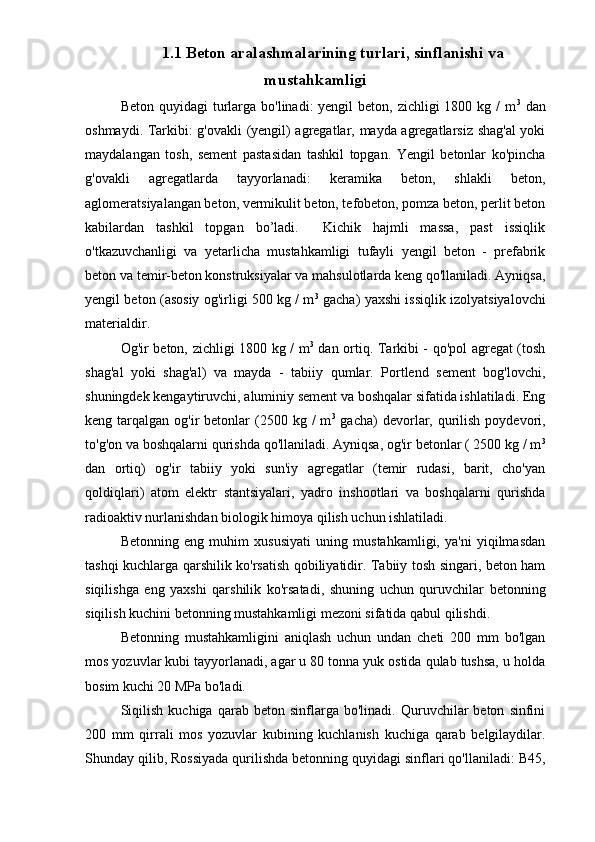 1.1 Beton aralashmalarining turlari, sinflanishi va
mustahkamligi
Beton quyidagi  turlarga  bo'linadi:  yengil  beton, zichligi  1800 kg /  m 3
  dan
oshmaydi. Tarkibi: g'ovakli (yengil) agregatlar, mayda agregatlarsiz shag'al  yoki
maydalangan   tosh,   sement   pastasidan   tashkil   topgan.   Yengil   betonlar   ko'pincha
g'ovakli   agregatlarda   tayyorlanadi:   keramika   beton,   shlakli   beton,
aglomeratsiyalangan beton, vermikulit beton, tefobeton, pomza beton, perlit beton
kabilardan   tashkil   topgan   bo’ladi.     Kichik   hajmli   massa,   past   issiqlik
o'tkazuvchanligi   va   yetarlicha   mustahkamligi   tufayli   yengil   beton   -   prefabrik
beton va temir-beton konstruksiyalar va mahsulotlarda keng qo'llaniladi. Ayniqsa,
yengil beton (asosiy og'irligi 500 kg / m 3
  gacha) yaxshi issiqlik izolyatsiyalovchi
materialdir.
Og'ir beton, zichligi 1800 kg / m 3
  dan ortiq. Tarkibi - qo'pol agregat (tosh
shag'al   yoki   shag'al)   va   mayda   -   tabiiy   qumlar.   Portlend   sement   bog'lovchi,
shuningdek kengaytiruvchi, aluminiy sement va boshqalar sifatida ishlatiladi. Eng
keng tarqalgan  og'ir  betonlar  (2500 kg  /  m 3
  gacha)   devorlar,  qurilish  poydevori,
to'g'on va boshqalarni qurishda qo'llaniladi. Ayniqsa, og'ir betonlar ( 2500 kg / m 3
dan   ortiq)   og'ir   tabiiy   yoki   sun'iy   agregatlar   (temir   rudasi,   barit,   cho'yan
qoldiqlari)   atom   elektr   stantsiyalari,   yadro   inshootlari   va   boshqalarni   qurishda
radioaktiv nurlanishdan biologik himoya qilish uchun ishlatiladi.
Betonning   eng   muhim   xususiyati   uning   mustahkamligi,   ya'ni   yiqilmasdan
tashqi kuchlarga qarshilik ko'rsatish qobiliyatidir. Tabiiy tosh singari, beton ham
siqilishga   eng   yaxshi   qarshilik   ko'rsatadi,   shuning   uchun   quruvchilar   betonning
siqilish kuchini betonning mustahkamligi mezoni sifatida qabul qilishdi.
Betonning   mustahkamligini   aniqlash   uchun   undan   cheti   200   mm   bo'lgan
mos yozuvlar kubi tayyorlanadi, agar u 80 tonna yuk ostida qulab tushsa, u holda
bosim kuchi 20 MPa bo'ladi.
Siqilish   kuchiga   qarab  beton   sinflarga  bo'linadi.   Quruvchilar   beton   sinfini
200   mm   qirrali   mos   yozuvlar   kubining   kuchlanish   kuchiga   qarab   belgilaydilar.
Shunday qilib, Rossiyada qurilishda betonning quyidagi sinflari qo'llaniladi: B45, 