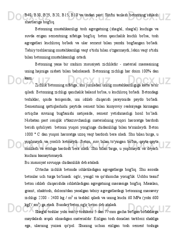 B40,   B30,   B25,   B20,  B15,   B10   va   undan   past.   Sinfni   tanlash   betonning  ishlash
shartlariga bog'liq.
Betonning   mustahkamligi   tosh   agregatning   (shag'al,   shag'al)   kuchiga   va
suvda   erigan   sementning   sifatiga   bog'liq:   beton   qanchalik   kuchli   bo'lsa,   tosh
agregatlari   kuchliroq   bo'ladi   va   ular   sement   bilan   yaxshi   bog'langan   bo'ladi.
Tabiiy toshlarning mustahkamligi vaqt o'tishi bilan o'zgarmaydi, lekin vaqt o'tishi
bilan betonning mustahkamligi ortadi.
Betonning   yana   bir   muhim   xususiyati   zichlikdir   -   material   massasining
uning   hajmiga   nisbati   bilan   baholanadi.   Betonning   zichligi   har   doim   100%   dan
kam.
Zichlik betonning sifatiga, shu jumladan uning mustahkamligiga katta ta'sir
qiladi: Betonning zichligi qanchalik baland bo'lsa, u kuchliroq bo'ladi. Betondagi
teshiklar,   qoida   tariqasida,   uni   ishlab   chiqarish   jarayonida   paydo   bo'ladi.
Sementning   qattiqlashishi   paytida   sement   bilan   kimyoviy   reaksiyaga   kirmagan
ortiqcha   suvning   bug'lanishi   natijasida,   sement   yetishmasligi   hosil   bo’ladi.
Nisbatan   past   issiqlik   o'tkazuvchanligi   materialning   yuqori   haroratga   bardosh
berish  qobiliyati    betonni   yuqori   yong'inga  chidamliligi   bilan ta'minlaydi.  Beton
1000 ° C dan yuqori haroratga uzoq vaqt  bardosh bera oladi. Shu bilan birga, u
yiqilmaydi   va   yorilib   ketmaydi.   Beton,   suv   bilan   to'yingan   bo'lsa,   qayta-qayta
muzlash va erishga bardosh bera oladi. Shu bilan birga, u yiqilmaydi  va deyarli
kuchini kamaytirmaydi.
Bu xususiyat sovuqqa chidamlilik deb ataladi.
O'rtacha   zichlik   betonda   ishlatiladigan   agregatlarga   bog'liq.   Shu   asosda
betonlar   uch   turga   bo'linadi:   og'ir,   yengil   va   qo'shimcha   yorug'lik.   Ushbu   tasnif
beton   ishlab   chiqarishda   ishlatiladigan   agregatning   massasiga   bog'liq.   Masalan,
granit,   ohaktosh,   dolomitdan   yasalgan   tabiiy   agregatlardagi   betonning   massaviy
zichligi 2200 - 2400 kg / m 3
  ni  tashkil  qiladi  va uning kuchi  60 MPa (yoki 600
kgf / sm 2
) ga etadi. Bunday beton og'ir beton deb ataladi.
Shag'al toshlar yoki sun'iy toshlarni 5 dan 77 mm gacha bo'lgan bo'laklarga
maydalash   orqali   olinadigan   materialdir.   Ezilgan   tosh   donalari   tartibsiz   shaklga
ega,   ularning   yuzasi   qo'pol.   Shuning   uchun   ezilgan   tosh   sement   toshiga 