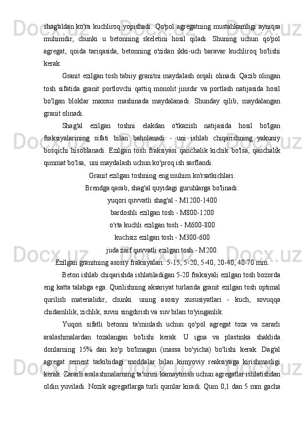 shag'aldan ko'ra kuchliroq yopishadi.  Qo'pol  agregatning mustahkamligi  ayniqsa
muhimdir,   chunki   u   betonning   skeletini   hosil   qiladi.   Shuning   uchun   qo'pol
agregat,   qoida   tariqasida,   betonning   o'zidan   ikki-uch   baravar   kuchliroq   bo'lishi
kerak.
Granit ezilgan tosh tabiiy granitni maydalash orqali olinadi. Qazib olingan
tosh   sifatida   granit   portlovchi   qattiq   monolit   jinsdir   va   portlash   natijasida   hosil
bo'lgan   bloklar   maxsus   mashinada   maydalanadi.   Shunday   qilib,   maydalangan
granit olinadi.
Shag'al   ezilgan   toshni   elakdan   o'tkazish   natijasida   hosil   bo'lgan
fraksiyalarining   sifati   bilan   baholanadi   -   uni   ishlab   chiqarishning   yakuniy
bosqichi   hisoblanadi.   Ezilgan   tosh   fraksiyasi   qanchalik   kichik   bo'lsa,   qanchalik
qimmat bo'lsa,  uni maydalash uchun ko'proq ish sarflandi.
Granit ezilgan toshning eng muhim ko'rsatkichlari:
Brendga qarab, shag'al quyidagi guruhlarga bo'linadi:
yuqori quvvatli shag'al - M1200-1400
bardoshli ezilgan tosh - M800-1200
o'rta kuchli ezilgan tosh - M600-800
kuchsiz ezilgan tosh - M300-600
juda zaif quvvatli ezilgan tosh - M200.
Ezilgan granitning asosiy fraksiyalari: 5-15, 5-20, 5-40, 20-40, 40-70 mm.
Beton ishlab chiqarishda ishlatiladigan 5-20 fraksiyali ezilgan tosh bozorda
eng katta talabga ega. Qurilishning aksariyat turlarida granit ezilgan tosh optimal
qurilish   materialidir,   chunki.   uning   asosiy   xususiyatlari   -   kuch,   sovuqqa
chidamlilik, zichlik, suvni singdirish va suv bilan to'yinganlik. 
Yuqori   sifatli   betonni   ta'minlash   uchun   qo'pol   agregat   toza   va   zararli
aralashmalardan   tozalangan   bo'lishi   kerak.   U   igna   va   plastinka   shaklida
donlarning   15%   dan   ko'p   bo'lmagan   (massa   bo'yicha)   bo'lishi   kerak.   Dag'al
agregat   sement   tarkibidagi   moddalar   bilan   kimyoviy   reaksiyaga   kirishmasligi
kerak. Zararli aralashmalarning ta'sirini kamaytirish uchun agregatlar ishlatishdan
oldin yuviladi. Nozik agregatlarga turli qumlar kiradi. Qum 0,1 dan 5 mm gacha 