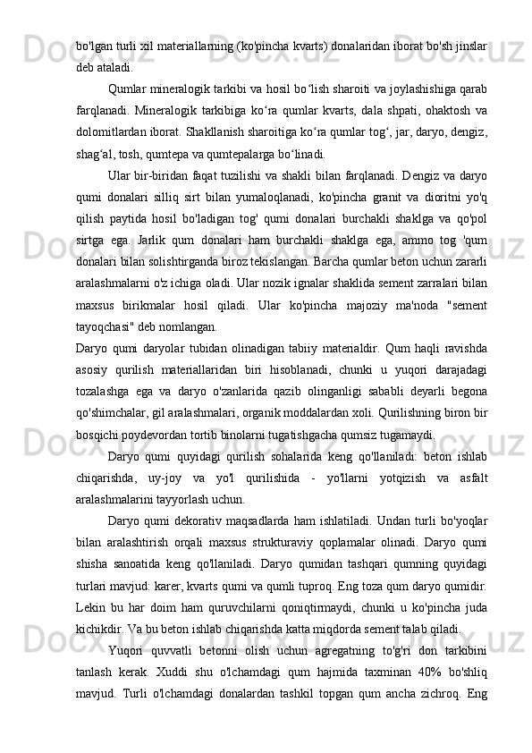 bo'lgan turli xil materiallarning (ko'pincha kvarts) donalaridan iborat bo'sh jinslar
deb ataladi.
Qumlar mineralogik tarkibi va hosil bo lish sharoiti va joylashishiga qarabʻ
farqlanadi.   Mineralogik   tarkibiga   ko ra   qumlar   kvarts,   dala   shpati,   ohaktosh   va	
ʻ
dolomitlardan iborat. Shakllanish sharoitiga ko ra qumlar tog , jar, daryo, dengiz,	
ʻ ʻ
shag al, tosh, qumtepa va qumtepalarga bo linadi.	
ʻ ʻ
Ular bir-biridan faqat tuzilishi va shakli  bilan farqlanadi. Dengiz va daryo
qumi   donalari   silliq   sirt   bilan   yumaloqlanadi,   ko'pincha   granit   va   dioritni   yo'q
qilish   paytida   hosil   bo'ladigan   tog'   qumi   donalari   burchakli   shaklga   va   qo'pol
sirtga   ega.   Jarlik   qum   donalari   ham   burchakli   shaklga   ega,   ammo   tog   'qum
donalari bilan solishtirganda biroz tekislangan. Barcha qumlar beton uchun zararli
aralashmalarni o'z ichiga oladi. Ular nozik ignalar shaklida sement zarralari bilan
maxsus   birikmalar   hosil   qiladi.   Ular   ko'pincha   majoziy   ma'noda   "sement
tayoqchasi" deb nomlangan.
Daryo   qumi   daryolar   tubidan   olinadigan   tabiiy   materialdir.   Qum   haqli   ravishda
asosiy   qurilish   materiallaridan   biri   hisoblanadi,   chunki   u   yuqori   darajadagi
tozalashga   ega   va   daryo   o'zanlarida   qazib   olinganligi   sababli   deyarli   begona
qo'shimchalar, gil aralashmalari, organik moddalardan xoli. Qurilishning biron bir
bosqichi poydevordan tortib binolarni tugatishgacha qumsiz tugamaydi. 
Daryo   qumi   quyidagi   qurilish   sohalarida   keng   qo'llaniladi:   beton   ishlab
chiqarishda,   uy-joy   va   yo'l   qurilishida   -   yo'llarni   yotqizish   va   asfalt
aralashmalarini tayyorlash uchun.
Daryo   qumi   dekorativ   maqsadlarda   ham   ishlatiladi.   Undan   turli   bo'yoqlar
bilan   aralashtirish   orqali   maxsus   strukturaviy   qoplamalar   olinadi.   Daryo   qumi
shisha   sanoatida   keng   qo'llaniladi.   Daryo   qumidan   tashqari   qumning   quyidagi
turlari mavjud: karer, kvarts qumi va qumli tuproq. Eng toza qum daryo qumidir.
Lekin   bu   har   doim   ham   quruvchilarni   qoniqtirmaydi,   chunki   u   ko'pincha   juda
kichikdir. Va bu beton ishlab chiqarishda katta miqdorda sement talab qiladi.
Yuqori   quvvatli   betonni   olish   uchun   agregatning   to'g'ri   don   tarkibini
tanlash   kerak.   Xuddi   shu   o'lchamdagi   qum   hajmida   taxminan   40%   bo'shliq
mavjud.   Turli   o'lchamdagi   donalardan   tashkil   topgan   qum   ancha   zichroq.   Eng 