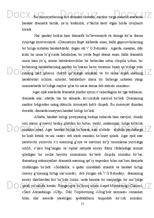                    Bu xususiyatlarning biri shundan iboratki, mazkur turga mansub asarlarda
harakat   dramatik   tarzda,   ya’ni   keskinlik,   о‘tkirlik   kasb   etgan   holda   rivojlanib
boradi.
                  Har   qanday   hodisa   ham   dramatik   bо‘lavermaydi   va   shunga   kо‘ra   drama
syujetiga kiravermaydi. «Dramatizm faqat suhbatda emas, balki gapiruvchilarning
bir biriga nisbatan harakatidadir, degan edi V.G.Belinskiy.   Agarda, masalan, ikki
kishi   bir   nima   tо‘g‘risida   bahslashsa,   bu   yerda   faqat   drama   emas,   balki   dramatik
unsur   ham   yо‘q;   ammo   bahslashuvchilar   bir   birlaridan   ustun   chiqishi   uchun,   bir
birlarining harakatlarining qanday bо‘lmasin biron tomonini bosib qо‘yishga yoki
ruhning   zaif   qillarini   chertib   qо‘yishga   urinsalar   va   bu   narsa   orqali   ularning
xarakterlari   ochilsa,   nihoyat,   bahslashuv   ularni   bir   birlariga   nisbatan   yangi
munosabatda bо‘lishga majbur qilsa bu narsa drama deb atalishi mumkin». 
           Agar epik asarlarda dramatik jihatlar ayrim о‘rinlardagina kо‘zga tashlansa,
dramada   ular,   odatda,   har   bir   sahnada,   kо‘rinishda   mavjud   bо‘ladi.   Dramaning
mazkur   belgisidan  uning  ikkinchi  xususiyati   kelib  chiqadi.  Bu   xususiyat   shundan
iboratki, dramada muayyan harakat birligi bо‘ladi.
                   Albatta, harakat birligi poeziyaning boshqa turlarida ham mavjud, chunki
usiz   asarni   g‘oyaviy   badiiy   jihatdan   bir   butun,   yaxlit,   mukammal,   holga   keltirish
mumkin   emas.   Agar   harakat   birligi   bо‘lmasa,   asar   alohida-     alohida   parchalarga
bо‘linib   ketadi   va   uni   «asar»   deb   atash   mumkin   bо‘lmay   qoladi.   Agar   epik   asar
yaratuvchi   yozuvchi   о‘z   asarining   g‘oya   va   mavzuni   kо‘p   tomonlama   yoritishga
intilib,   о‘zaro   bog‘langan   va   oqibat   natijada   asosiy   fikrni   ifodalashga   xizmat
qiladigan   bir   necha   hayotiy   muammoni   kо‘tarib   chiqishi   mumkin   bо‘lsa,
dramaturg imkoniyatlari dramatik asarning qat’iy raqamlari bilan ma’lum darajada
cheklangan   bо‘ladi.   «Soddallik,   u   qadar   murakkab   emaslik   va   harakat   birligi
(asosiy g‘oyaning birligi  ma’nosida),   deb yozgan edi  V.G.Belinskiy,   dramaning
asosiy   shartlaridan   biri   bо‘lishi   lozim;   unda   hamma   bir   maqsadga,   bir   mо‘ljalga
qarab yо‘nalishi kerak». Bunga iqror bо‘lmoq uchun Asqad Muxtorning «Chinor»,
«Said   Ahmadning»   «Ufq»,   Odil   Yoqubovning   «Ulug‘bek   xazinasi»   romanlari
bilan   ular   asosida   yaratilgan   spektakllarni   taqqoslab   kо‘rish   mumkin.
12 